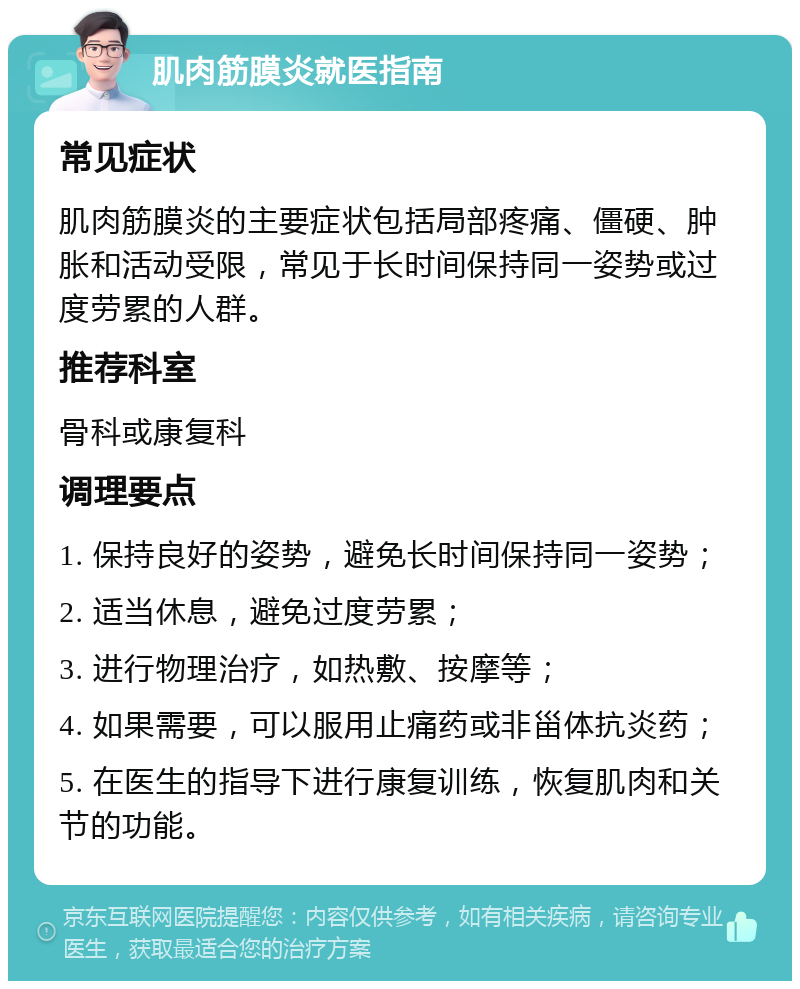 肌肉筋膜炎就医指南 常见症状 肌肉筋膜炎的主要症状包括局部疼痛、僵硬、肿胀和活动受限，常见于长时间保持同一姿势或过度劳累的人群。 推荐科室 骨科或康复科 调理要点 1. 保持良好的姿势，避免长时间保持同一姿势； 2. 适当休息，避免过度劳累； 3. 进行物理治疗，如热敷、按摩等； 4. 如果需要，可以服用止痛药或非甾体抗炎药； 5. 在医生的指导下进行康复训练，恢复肌肉和关节的功能。