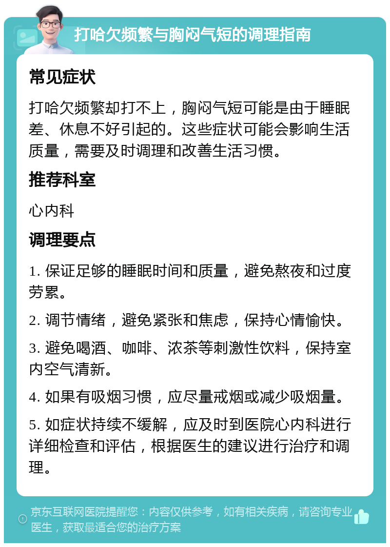 打哈欠频繁与胸闷气短的调理指南 常见症状 打哈欠频繁却打不上，胸闷气短可能是由于睡眠差、休息不好引起的。这些症状可能会影响生活质量，需要及时调理和改善生活习惯。 推荐科室 心内科 调理要点 1. 保证足够的睡眠时间和质量，避免熬夜和过度劳累。 2. 调节情绪，避免紧张和焦虑，保持心情愉快。 3. 避免喝酒、咖啡、浓茶等刺激性饮料，保持室内空气清新。 4. 如果有吸烟习惯，应尽量戒烟或减少吸烟量。 5. 如症状持续不缓解，应及时到医院心内科进行详细检查和评估，根据医生的建议进行治疗和调理。