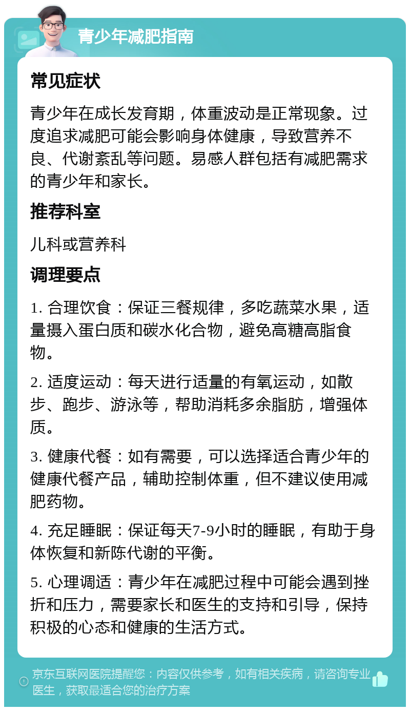 青少年减肥指南 常见症状 青少年在成长发育期，体重波动是正常现象。过度追求减肥可能会影响身体健康，导致营养不良、代谢紊乱等问题。易感人群包括有减肥需求的青少年和家长。 推荐科室 儿科或营养科 调理要点 1. 合理饮食：保证三餐规律，多吃蔬菜水果，适量摄入蛋白质和碳水化合物，避免高糖高脂食物。 2. 适度运动：每天进行适量的有氧运动，如散步、跑步、游泳等，帮助消耗多余脂肪，增强体质。 3. 健康代餐：如有需要，可以选择适合青少年的健康代餐产品，辅助控制体重，但不建议使用减肥药物。 4. 充足睡眠：保证每天7-9小时的睡眠，有助于身体恢复和新陈代谢的平衡。 5. 心理调适：青少年在减肥过程中可能会遇到挫折和压力，需要家长和医生的支持和引导，保持积极的心态和健康的生活方式。