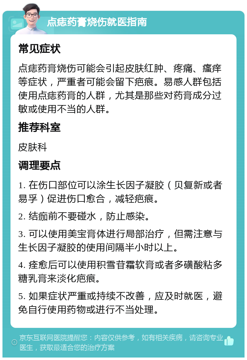 点痣药膏烧伤就医指南 常见症状 点痣药膏烧伤可能会引起皮肤红肿、疼痛、瘙痒等症状，严重者可能会留下疤痕。易感人群包括使用点痣药膏的人群，尤其是那些对药膏成分过敏或使用不当的人群。 推荐科室 皮肤科 调理要点 1. 在伤口部位可以涂生长因子凝胶（贝复新或者易孚）促进伤口愈合，减轻疤痕。 2. 结痂前不要碰水，防止感染。 3. 可以使用美宝膏体进行局部治疗，但需注意与生长因子凝胶的使用间隔半小时以上。 4. 痊愈后可以使用积雪苷霜软膏或者多磺酸粘多糖乳膏来淡化疤痕。 5. 如果症状严重或持续不改善，应及时就医，避免自行使用药物或进行不当处理。