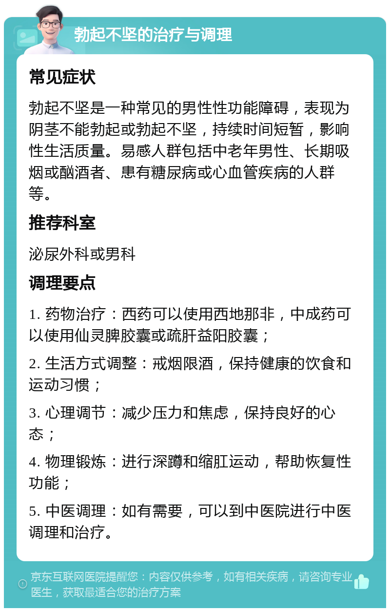 勃起不坚的治疗与调理 常见症状 勃起不坚是一种常见的男性性功能障碍，表现为阴茎不能勃起或勃起不坚，持续时间短暂，影响性生活质量。易感人群包括中老年男性、长期吸烟或酗酒者、患有糖尿病或心血管疾病的人群等。 推荐科室 泌尿外科或男科 调理要点 1. 药物治疗：西药可以使用西地那非，中成药可以使用仙灵脾胶囊或疏肝益阳胶囊； 2. 生活方式调整：戒烟限酒，保持健康的饮食和运动习惯； 3. 心理调节：减少压力和焦虑，保持良好的心态； 4. 物理锻炼：进行深蹲和缩肛运动，帮助恢复性功能； 5. 中医调理：如有需要，可以到中医院进行中医调理和治疗。