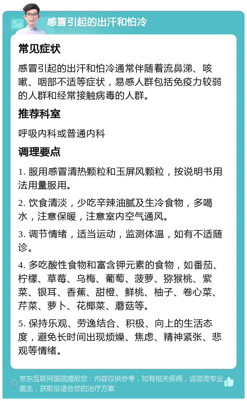 感冒引起的出汗和怕冷 常见症状 感冒引起的出汗和怕冷通常伴随着流鼻涕、咳嗽、咽部不适等症状，易感人群包括免疫力较弱的人群和经常接触病毒的人群。 推荐科室 呼吸内科或普通内科 调理要点 1. 服用感冒清热颗粒和玉屏风颗粒，按说明书用法用量服用。 2. 饮食清淡，少吃辛辣油腻及生冷食物，多喝水，注意保暖，注意室内空气通风。 3. 调节情绪，适当运动，监测体温，如有不适随诊。 4. 多吃酸性食物和富含钾元素的食物，如番茄、柠檬、草莓、乌梅、葡萄、菠萝、猕猴桃、紫菜、银耳、香蕉、甜橙、鲜桃、柚子、卷心菜、芹菜、萝卜、花椰菜、蘑菇等。 5. 保持乐观、劳逸结合、积极、向上的生活态度，避免长时间出现烦燥、焦虑、精神紧张、悲观等情绪。