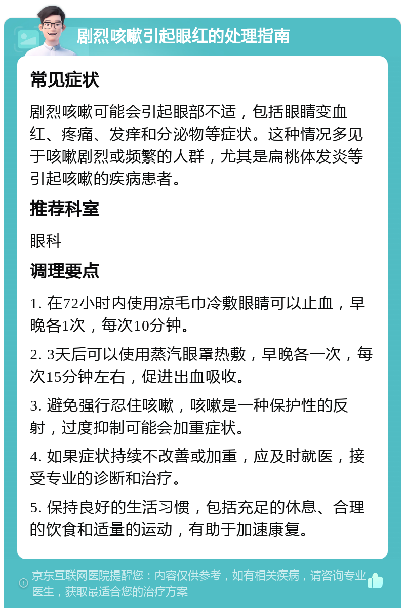 剧烈咳嗽引起眼红的处理指南 常见症状 剧烈咳嗽可能会引起眼部不适，包括眼睛变血红、疼痛、发痒和分泌物等症状。这种情况多见于咳嗽剧烈或频繁的人群，尤其是扁桃体发炎等引起咳嗽的疾病患者。 推荐科室 眼科 调理要点 1. 在72小时内使用凉毛巾冷敷眼睛可以止血，早晚各1次，每次10分钟。 2. 3天后可以使用蒸汽眼罩热敷，早晚各一次，每次15分钟左右，促进出血吸收。 3. 避免强行忍住咳嗽，咳嗽是一种保护性的反射，过度抑制可能会加重症状。 4. 如果症状持续不改善或加重，应及时就医，接受专业的诊断和治疗。 5. 保持良好的生活习惯，包括充足的休息、合理的饮食和适量的运动，有助于加速康复。