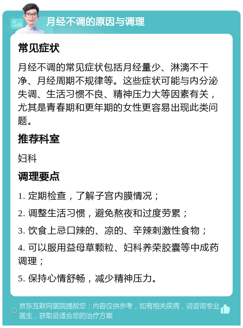 月经不调的原因与调理 常见症状 月经不调的常见症状包括月经量少、淋漓不干净、月经周期不规律等。这些症状可能与内分泌失调、生活习惯不良、精神压力大等因素有关，尤其是青春期和更年期的女性更容易出现此类问题。 推荐科室 妇科 调理要点 1. 定期检查，了解子宫内膜情况； 2. 调整生活习惯，避免熬夜和过度劳累； 3. 饮食上忌口辣的、凉的、辛辣刺激性食物； 4. 可以服用益母草颗粒、妇科养荣胶囊等中成药调理； 5. 保持心情舒畅，减少精神压力。