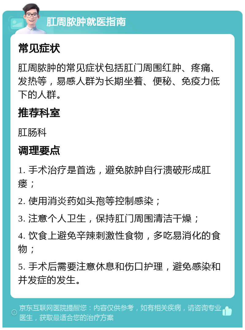 肛周脓肿就医指南 常见症状 肛周脓肿的常见症状包括肛门周围红肿、疼痛、发热等，易感人群为长期坐着、便秘、免疫力低下的人群。 推荐科室 肛肠科 调理要点 1. 手术治疗是首选，避免脓肿自行溃破形成肛瘘； 2. 使用消炎药如头孢等控制感染； 3. 注意个人卫生，保持肛门周围清洁干燥； 4. 饮食上避免辛辣刺激性食物，多吃易消化的食物； 5. 手术后需要注意休息和伤口护理，避免感染和并发症的发生。