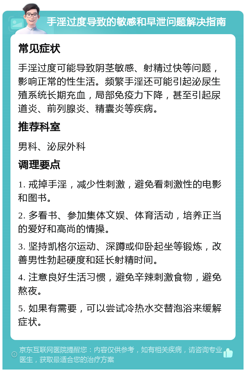 手淫过度导致的敏感和早泄问题解决指南 常见症状 手淫过度可能导致阴茎敏感、射精过快等问题，影响正常的性生活。频繁手淫还可能引起泌尿生殖系统长期充血，局部免疫力下降，甚至引起尿道炎、前列腺炎、精囊炎等疾病。 推荐科室 男科、泌尿外科 调理要点 1. 戒掉手淫，减少性刺激，避免看刺激性的电影和图书。 2. 多看书、参加集体文娱、体育活动，培养正当的爱好和高尚的情操。 3. 坚持凯格尔运动、深蹲或仰卧起坐等锻炼，改善男性勃起硬度和延长射精时间。 4. 注意良好生活习惯，避免辛辣刺激食物，避免熬夜。 5. 如果有需要，可以尝试冷热水交替泡浴来缓解症状。