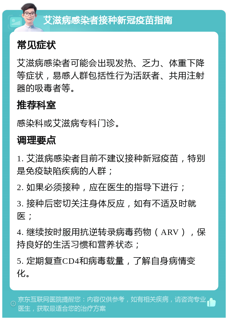 艾滋病感染者接种新冠疫苗指南 常见症状 艾滋病感染者可能会出现发热、乏力、体重下降等症状，易感人群包括性行为活跃者、共用注射器的吸毒者等。 推荐科室 感染科或艾滋病专科门诊。 调理要点 1. 艾滋病感染者目前不建议接种新冠疫苗，特别是免疫缺陷疾病的人群； 2. 如果必须接种，应在医生的指导下进行； 3. 接种后密切关注身体反应，如有不适及时就医； 4. 继续按时服用抗逆转录病毒药物（ARV），保持良好的生活习惯和营养状态； 5. 定期复查CD4和病毒载量，了解自身病情变化。