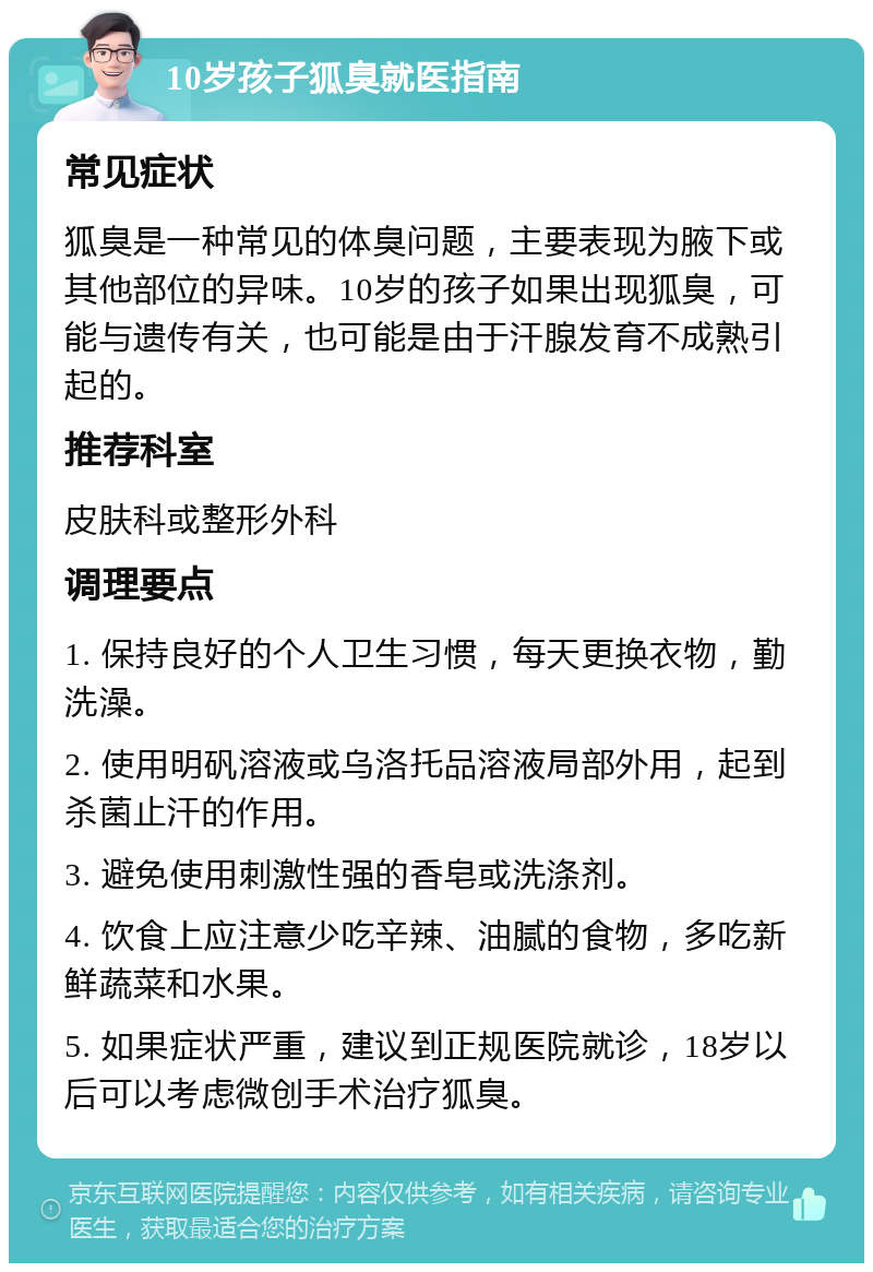 10岁孩子狐臭就医指南 常见症状 狐臭是一种常见的体臭问题，主要表现为腋下或其他部位的异味。10岁的孩子如果出现狐臭，可能与遗传有关，也可能是由于汗腺发育不成熟引起的。 推荐科室 皮肤科或整形外科 调理要点 1. 保持良好的个人卫生习惯，每天更换衣物，勤洗澡。 2. 使用明矾溶液或乌洛托品溶液局部外用，起到杀菌止汗的作用。 3. 避免使用刺激性强的香皂或洗涤剂。 4. 饮食上应注意少吃辛辣、油腻的食物，多吃新鲜蔬菜和水果。 5. 如果症状严重，建议到正规医院就诊，18岁以后可以考虑微创手术治疗狐臭。