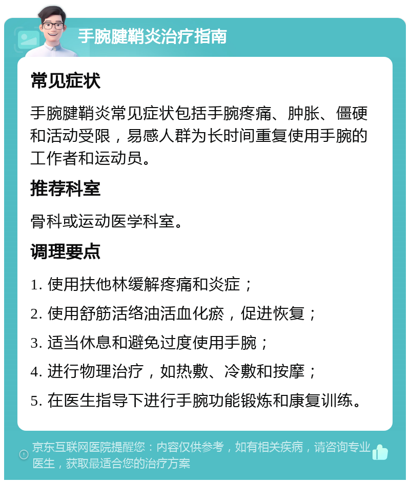 手腕腱鞘炎治疗指南 常见症状 手腕腱鞘炎常见症状包括手腕疼痛、肿胀、僵硬和活动受限，易感人群为长时间重复使用手腕的工作者和运动员。 推荐科室 骨科或运动医学科室。 调理要点 1. 使用扶他林缓解疼痛和炎症； 2. 使用舒筋活络油活血化瘀，促进恢复； 3. 适当休息和避免过度使用手腕； 4. 进行物理治疗，如热敷、冷敷和按摩； 5. 在医生指导下进行手腕功能锻炼和康复训练。