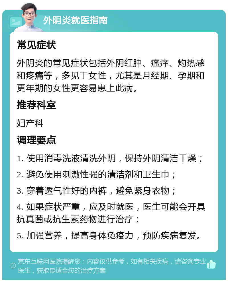 外阴炎就医指南 常见症状 外阴炎的常见症状包括外阴红肿、瘙痒、灼热感和疼痛等，多见于女性，尤其是月经期、孕期和更年期的女性更容易患上此病。 推荐科室 妇产科 调理要点 1. 使用消毒洗液清洗外阴，保持外阴清洁干燥； 2. 避免使用刺激性强的清洁剂和卫生巾； 3. 穿着透气性好的内裤，避免紧身衣物； 4. 如果症状严重，应及时就医，医生可能会开具抗真菌或抗生素药物进行治疗； 5. 加强营养，提高身体免疫力，预防疾病复发。