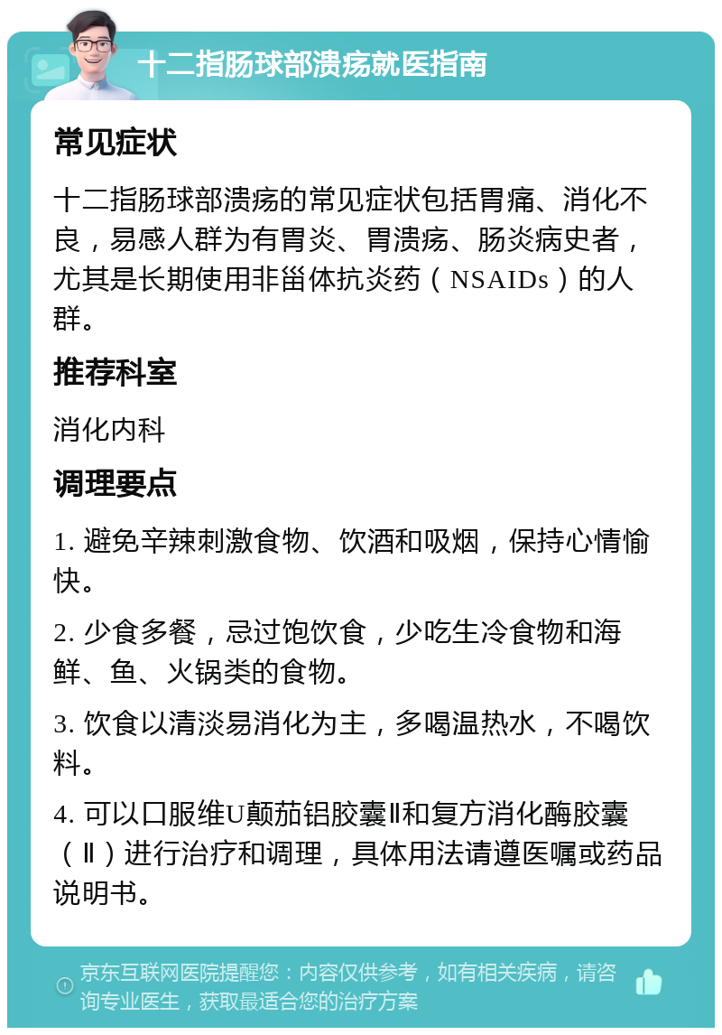 十二指肠球部溃疡就医指南 常见症状 十二指肠球部溃疡的常见症状包括胃痛、消化不良，易感人群为有胃炎、胃溃疡、肠炎病史者，尤其是长期使用非甾体抗炎药（NSAIDs）的人群。 推荐科室 消化内科 调理要点 1. 避免辛辣刺激食物、饮酒和吸烟，保持心情愉快。 2. 少食多餐，忌过饱饮食，少吃生冷食物和海鲜、鱼、火锅类的食物。 3. 饮食以清淡易消化为主，多喝温热水，不喝饮料。 4. 可以口服维U颠茄铝胶囊Ⅱ和复方消化酶胶囊（Ⅱ）进行治疗和调理，具体用法请遵医嘱或药品说明书。