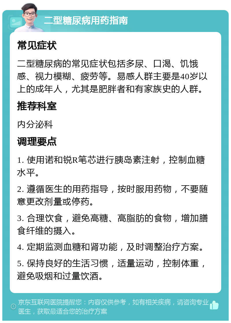 二型糖尿病用药指南 常见症状 二型糖尿病的常见症状包括多尿、口渴、饥饿感、视力模糊、疲劳等。易感人群主要是40岁以上的成年人，尤其是肥胖者和有家族史的人群。 推荐科室 内分泌科 调理要点 1. 使用诺和锐R笔芯进行胰岛素注射，控制血糖水平。 2. 遵循医生的用药指导，按时服用药物，不要随意更改剂量或停药。 3. 合理饮食，避免高糖、高脂肪的食物，增加膳食纤维的摄入。 4. 定期监测血糖和肾功能，及时调整治疗方案。 5. 保持良好的生活习惯，适量运动，控制体重，避免吸烟和过量饮酒。