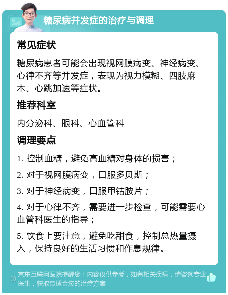 糖尿病并发症的治疗与调理 常见症状 糖尿病患者可能会出现视网膜病变、神经病变、心律不齐等并发症，表现为视力模糊、四肢麻木、心跳加速等症状。 推荐科室 内分泌科、眼科、心血管科 调理要点 1. 控制血糖，避免高血糖对身体的损害； 2. 对于视网膜病变，口服多贝斯； 3. 对于神经病变，口服甲钴胺片； 4. 对于心律不齐，需要进一步检查，可能需要心血管科医生的指导； 5. 饮食上要注意，避免吃甜食，控制总热量摄入，保持良好的生活习惯和作息规律。