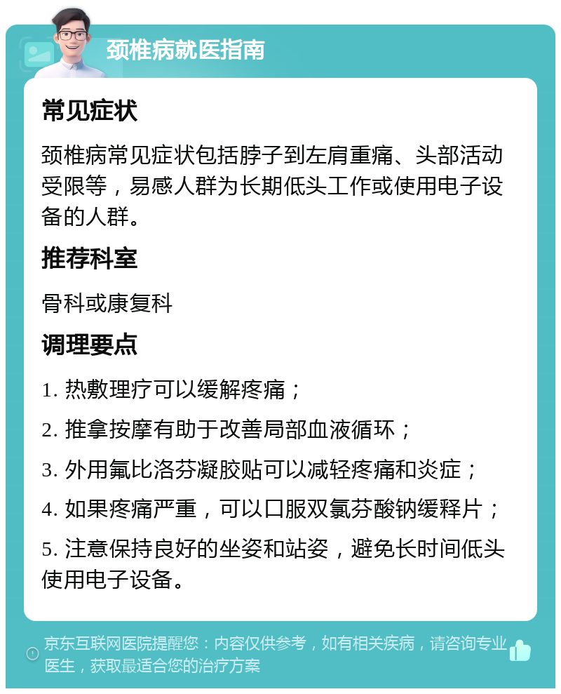 颈椎病就医指南 常见症状 颈椎病常见症状包括脖子到左肩重痛、头部活动受限等，易感人群为长期低头工作或使用电子设备的人群。 推荐科室 骨科或康复科 调理要点 1. 热敷理疗可以缓解疼痛； 2. 推拿按摩有助于改善局部血液循环； 3. 外用氟比洛芬凝胶贴可以减轻疼痛和炎症； 4. 如果疼痛严重，可以口服双氯芬酸钠缓释片； 5. 注意保持良好的坐姿和站姿，避免长时间低头使用电子设备。