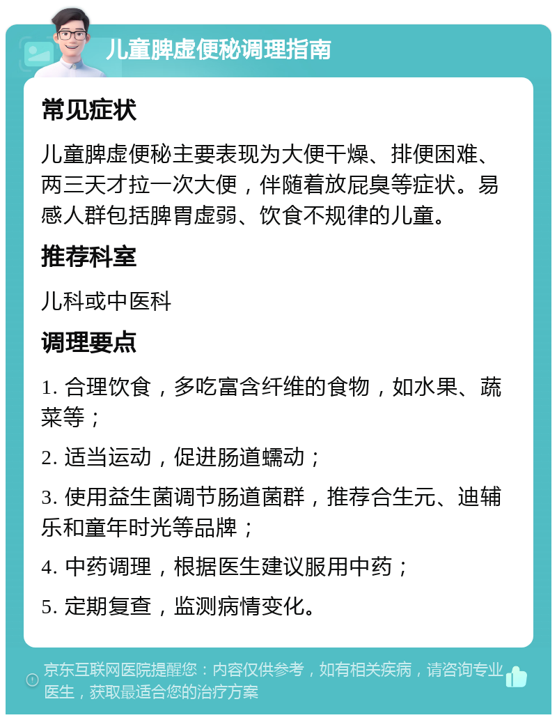 儿童脾虚便秘调理指南 常见症状 儿童脾虚便秘主要表现为大便干燥、排便困难、两三天才拉一次大便，伴随着放屁臭等症状。易感人群包括脾胃虚弱、饮食不规律的儿童。 推荐科室 儿科或中医科 调理要点 1. 合理饮食，多吃富含纤维的食物，如水果、蔬菜等； 2. 适当运动，促进肠道蠕动； 3. 使用益生菌调节肠道菌群，推荐合生元、迪辅乐和童年时光等品牌； 4. 中药调理，根据医生建议服用中药； 5. 定期复查，监测病情变化。