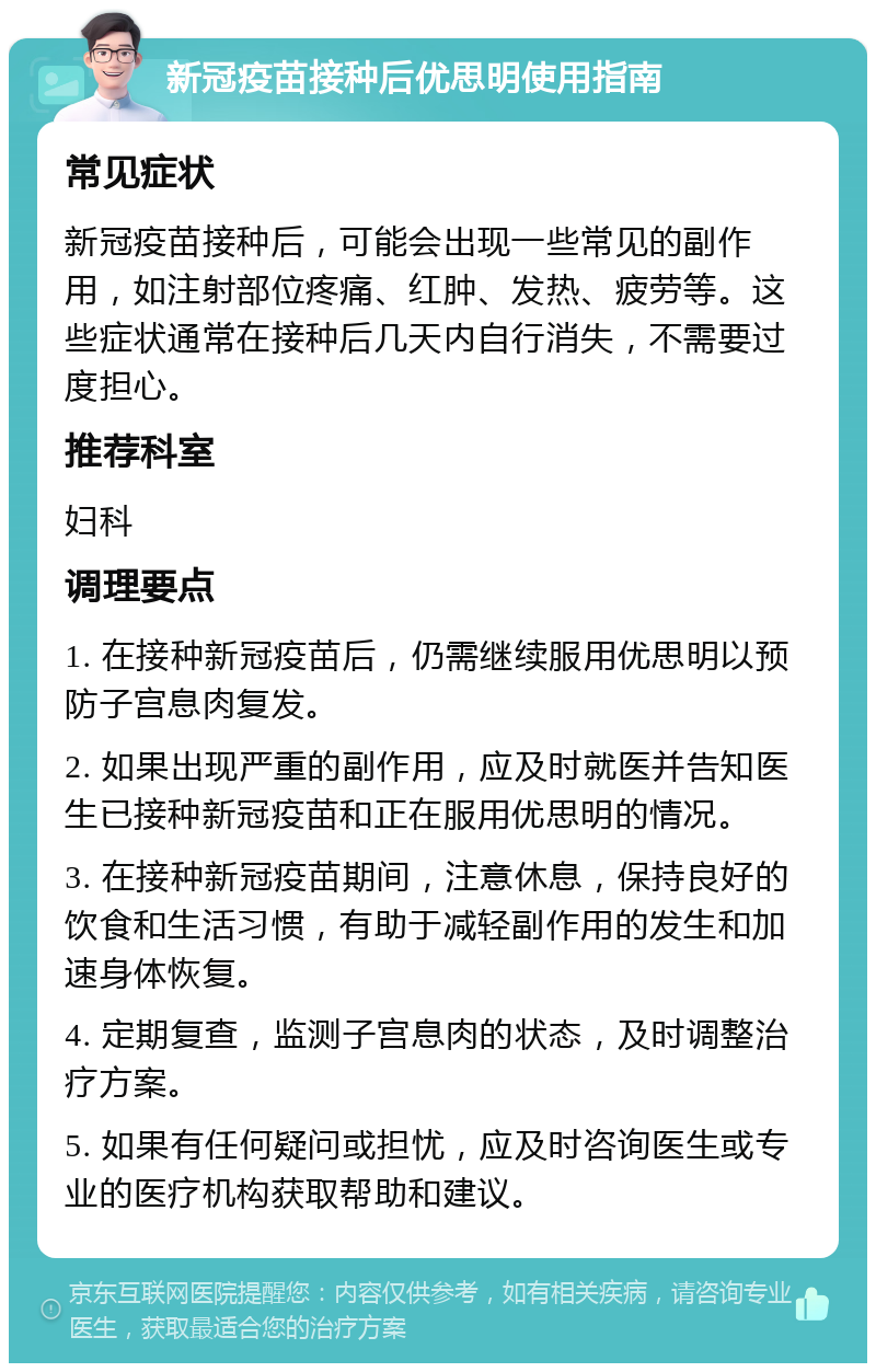 新冠疫苗接种后优思明使用指南 常见症状 新冠疫苗接种后，可能会出现一些常见的副作用，如注射部位疼痛、红肿、发热、疲劳等。这些症状通常在接种后几天内自行消失，不需要过度担心。 推荐科室 妇科 调理要点 1. 在接种新冠疫苗后，仍需继续服用优思明以预防子宫息肉复发。 2. 如果出现严重的副作用，应及时就医并告知医生已接种新冠疫苗和正在服用优思明的情况。 3. 在接种新冠疫苗期间，注意休息，保持良好的饮食和生活习惯，有助于减轻副作用的发生和加速身体恢复。 4. 定期复查，监测子宫息肉的状态，及时调整治疗方案。 5. 如果有任何疑问或担忧，应及时咨询医生或专业的医疗机构获取帮助和建议。