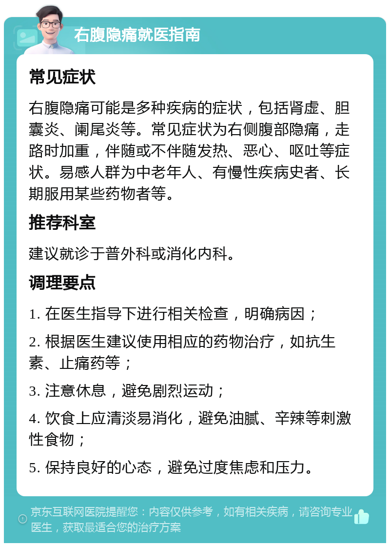 右腹隐痛就医指南 常见症状 右腹隐痛可能是多种疾病的症状，包括肾虚、胆囊炎、阑尾炎等。常见症状为右侧腹部隐痛，走路时加重，伴随或不伴随发热、恶心、呕吐等症状。易感人群为中老年人、有慢性疾病史者、长期服用某些药物者等。 推荐科室 建议就诊于普外科或消化内科。 调理要点 1. 在医生指导下进行相关检查，明确病因； 2. 根据医生建议使用相应的药物治疗，如抗生素、止痛药等； 3. 注意休息，避免剧烈运动； 4. 饮食上应清淡易消化，避免油腻、辛辣等刺激性食物； 5. 保持良好的心态，避免过度焦虑和压力。