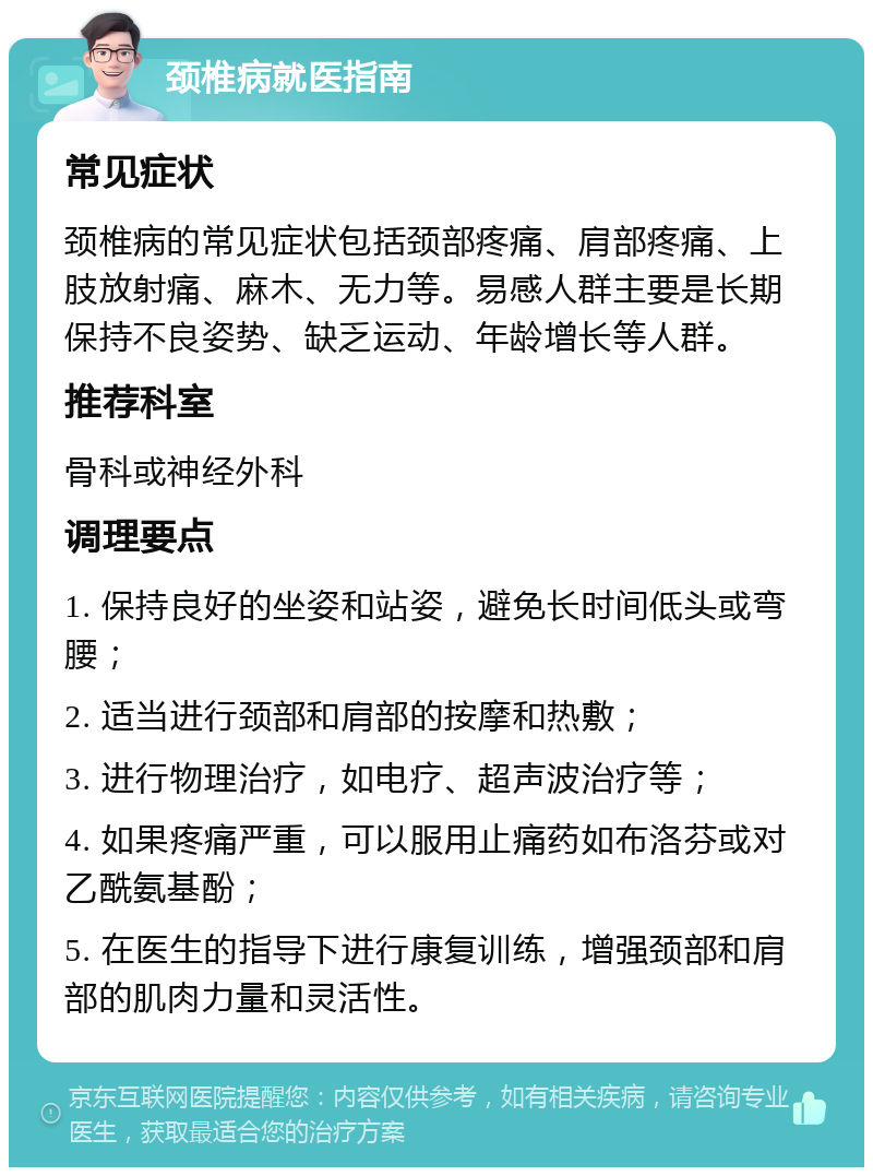 颈椎病就医指南 常见症状 颈椎病的常见症状包括颈部疼痛、肩部疼痛、上肢放射痛、麻木、无力等。易感人群主要是长期保持不良姿势、缺乏运动、年龄增长等人群。 推荐科室 骨科或神经外科 调理要点 1. 保持良好的坐姿和站姿，避免长时间低头或弯腰； 2. 适当进行颈部和肩部的按摩和热敷； 3. 进行物理治疗，如电疗、超声波治疗等； 4. 如果疼痛严重，可以服用止痛药如布洛芬或对乙酰氨基酚； 5. 在医生的指导下进行康复训练，增强颈部和肩部的肌肉力量和灵活性。