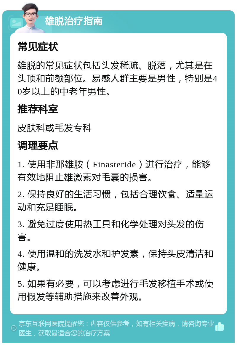 雄脱治疗指南 常见症状 雄脱的常见症状包括头发稀疏、脱落，尤其是在头顶和前额部位。易感人群主要是男性，特别是40岁以上的中老年男性。 推荐科室 皮肤科或毛发专科 调理要点 1. 使用非那雄胺（Finasteride）进行治疗，能够有效地阻止雄激素对毛囊的损害。 2. 保持良好的生活习惯，包括合理饮食、适量运动和充足睡眠。 3. 避免过度使用热工具和化学处理对头发的伤害。 4. 使用温和的洗发水和护发素，保持头皮清洁和健康。 5. 如果有必要，可以考虑进行毛发移植手术或使用假发等辅助措施来改善外观。