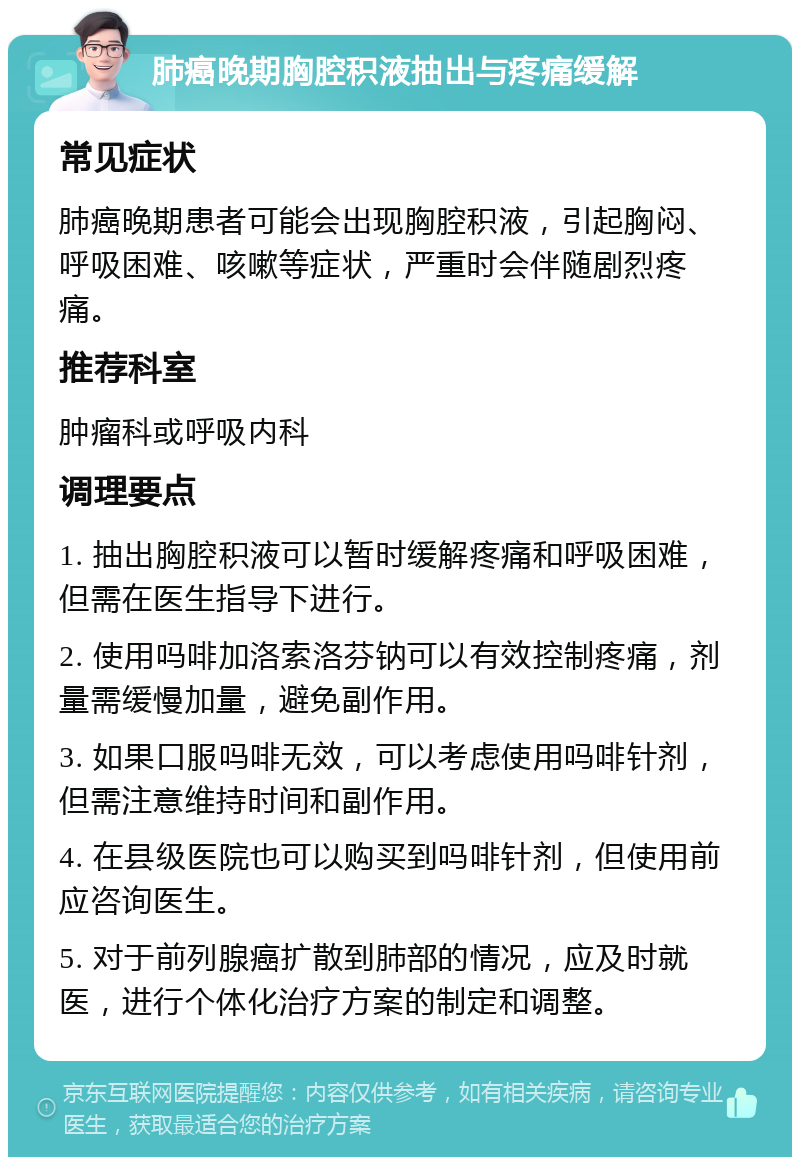 肺癌晚期胸腔积液抽出与疼痛缓解 常见症状 肺癌晚期患者可能会出现胸腔积液，引起胸闷、呼吸困难、咳嗽等症状，严重时会伴随剧烈疼痛。 推荐科室 肿瘤科或呼吸内科 调理要点 1. 抽出胸腔积液可以暂时缓解疼痛和呼吸困难，但需在医生指导下进行。 2. 使用吗啡加洛索洛芬钠可以有效控制疼痛，剂量需缓慢加量，避免副作用。 3. 如果口服吗啡无效，可以考虑使用吗啡针剂，但需注意维持时间和副作用。 4. 在县级医院也可以购买到吗啡针剂，但使用前应咨询医生。 5. 对于前列腺癌扩散到肺部的情况，应及时就医，进行个体化治疗方案的制定和调整。