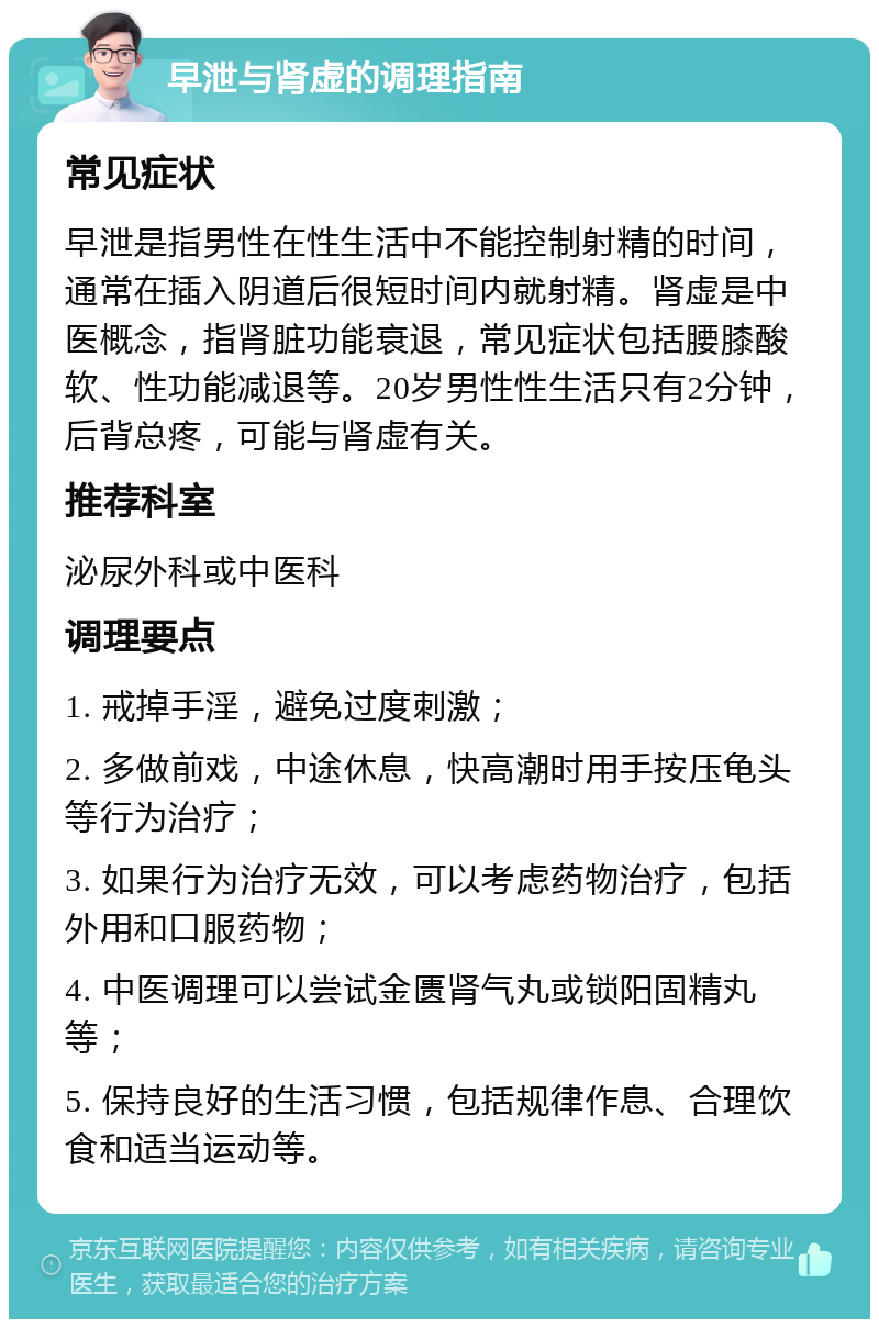 早泄与肾虚的调理指南 常见症状 早泄是指男性在性生活中不能控制射精的时间，通常在插入阴道后很短时间内就射精。肾虚是中医概念，指肾脏功能衰退，常见症状包括腰膝酸软、性功能减退等。20岁男性性生活只有2分钟，后背总疼，可能与肾虚有关。 推荐科室 泌尿外科或中医科 调理要点 1. 戒掉手淫，避免过度刺激； 2. 多做前戏，中途休息，快高潮时用手按压龟头等行为治疗； 3. 如果行为治疗无效，可以考虑药物治疗，包括外用和口服药物； 4. 中医调理可以尝试金匮肾气丸或锁阳固精丸等； 5. 保持良好的生活习惯，包括规律作息、合理饮食和适当运动等。