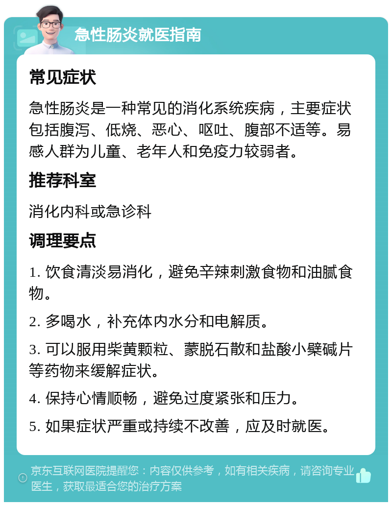 急性肠炎就医指南 常见症状 急性肠炎是一种常见的消化系统疾病，主要症状包括腹泻、低烧、恶心、呕吐、腹部不适等。易感人群为儿童、老年人和免疫力较弱者。 推荐科室 消化内科或急诊科 调理要点 1. 饮食清淡易消化，避免辛辣刺激食物和油腻食物。 2. 多喝水，补充体内水分和电解质。 3. 可以服用柴黄颗粒、蒙脱石散和盐酸小檗碱片等药物来缓解症状。 4. 保持心情顺畅，避免过度紧张和压力。 5. 如果症状严重或持续不改善，应及时就医。