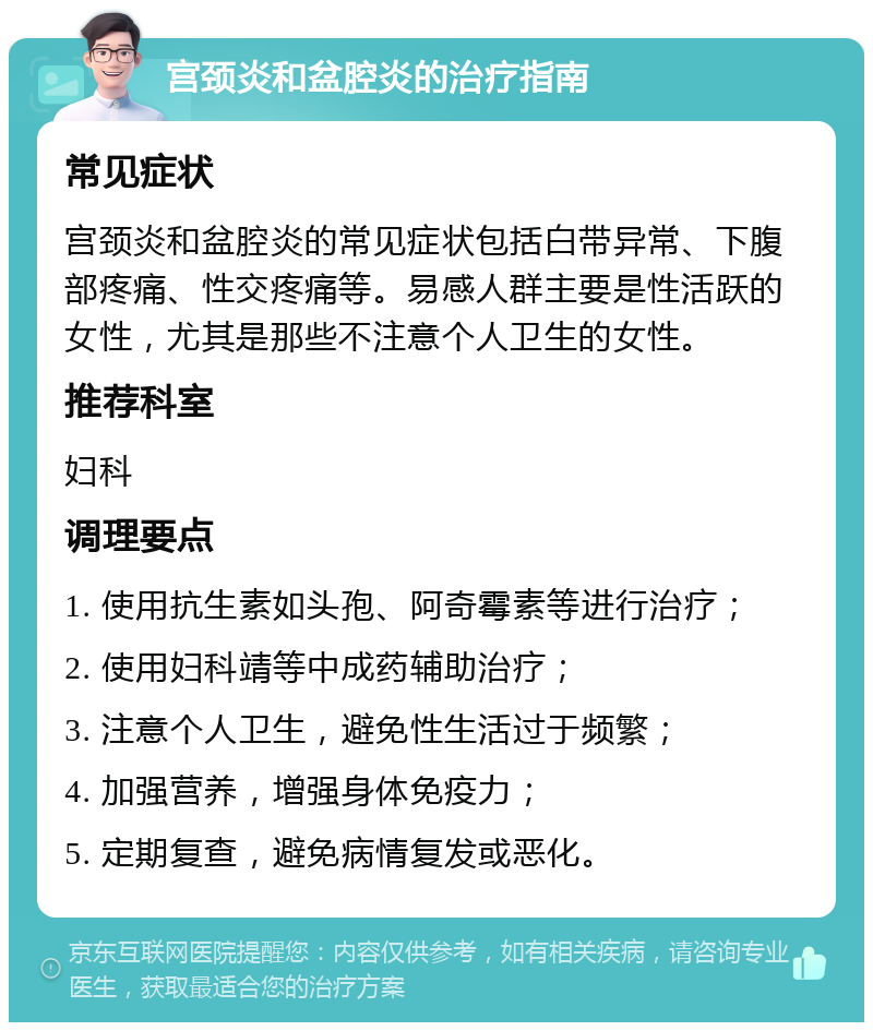 宫颈炎和盆腔炎的治疗指南 常见症状 宫颈炎和盆腔炎的常见症状包括白带异常、下腹部疼痛、性交疼痛等。易感人群主要是性活跃的女性，尤其是那些不注意个人卫生的女性。 推荐科室 妇科 调理要点 1. 使用抗生素如头孢、阿奇霉素等进行治疗； 2. 使用妇科靖等中成药辅助治疗； 3. 注意个人卫生，避免性生活过于频繁； 4. 加强营养，增强身体免疫力； 5. 定期复查，避免病情复发或恶化。