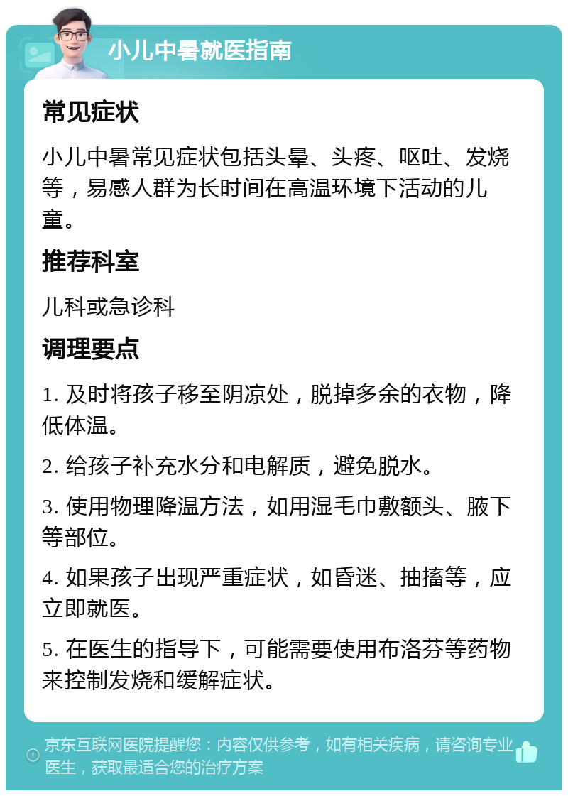 小儿中暑就医指南 常见症状 小儿中暑常见症状包括头晕、头疼、呕吐、发烧等，易感人群为长时间在高温环境下活动的儿童。 推荐科室 儿科或急诊科 调理要点 1. 及时将孩子移至阴凉处，脱掉多余的衣物，降低体温。 2. 给孩子补充水分和电解质，避免脱水。 3. 使用物理降温方法，如用湿毛巾敷额头、腋下等部位。 4. 如果孩子出现严重症状，如昏迷、抽搐等，应立即就医。 5. 在医生的指导下，可能需要使用布洛芬等药物来控制发烧和缓解症状。