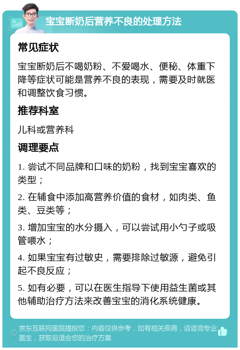 宝宝断奶后营养不良的处理方法 常见症状 宝宝断奶后不喝奶粉、不爱喝水、便秘、体重下降等症状可能是营养不良的表现，需要及时就医和调整饮食习惯。 推荐科室 儿科或营养科 调理要点 1. 尝试不同品牌和口味的奶粉，找到宝宝喜欢的类型； 2. 在辅食中添加高营养价值的食材，如肉类、鱼类、豆类等； 3. 增加宝宝的水分摄入，可以尝试用小勺子或吸管喂水； 4. 如果宝宝有过敏史，需要排除过敏源，避免引起不良反应； 5. 如有必要，可以在医生指导下使用益生菌或其他辅助治疗方法来改善宝宝的消化系统健康。