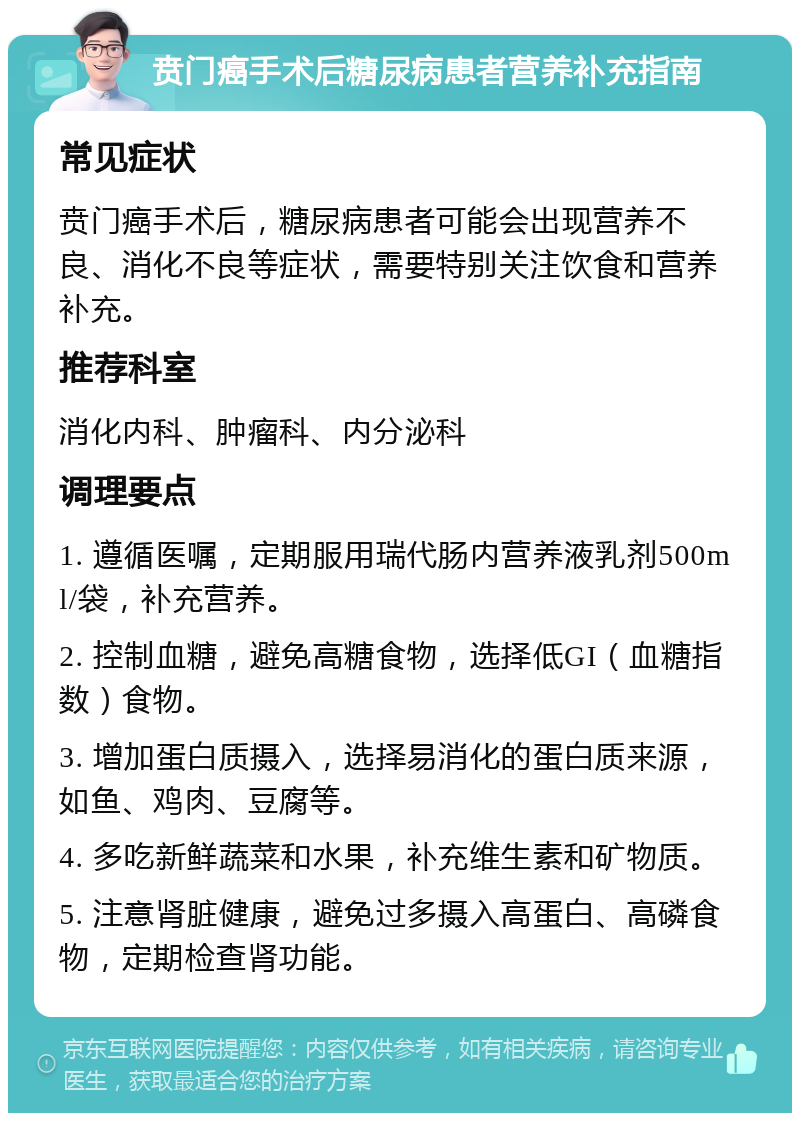 贲门癌手术后糖尿病患者营养补充指南 常见症状 贲门癌手术后，糖尿病患者可能会出现营养不良、消化不良等症状，需要特别关注饮食和营养补充。 推荐科室 消化内科、肿瘤科、内分泌科 调理要点 1. 遵循医嘱，定期服用瑞代肠内营养液乳剂500ml/袋，补充营养。 2. 控制血糖，避免高糖食物，选择低GI（血糖指数）食物。 3. 增加蛋白质摄入，选择易消化的蛋白质来源，如鱼、鸡肉、豆腐等。 4. 多吃新鲜蔬菜和水果，补充维生素和矿物质。 5. 注意肾脏健康，避免过多摄入高蛋白、高磷食物，定期检查肾功能。