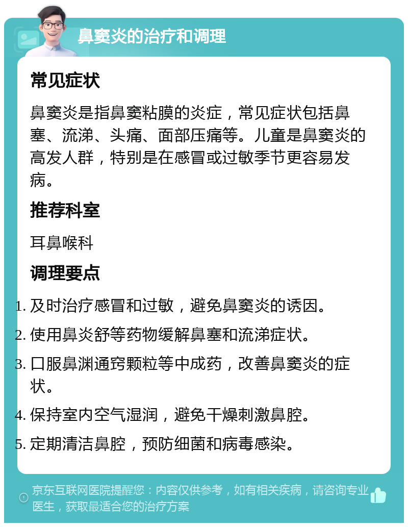 鼻窦炎的治疗和调理 常见症状 鼻窦炎是指鼻窦粘膜的炎症，常见症状包括鼻塞、流涕、头痛、面部压痛等。儿童是鼻窦炎的高发人群，特别是在感冒或过敏季节更容易发病。 推荐科室 耳鼻喉科 调理要点 及时治疗感冒和过敏，避免鼻窦炎的诱因。 使用鼻炎舒等药物缓解鼻塞和流涕症状。 口服鼻渊通窍颗粒等中成药，改善鼻窦炎的症状。 保持室内空气湿润，避免干燥刺激鼻腔。 定期清洁鼻腔，预防细菌和病毒感染。