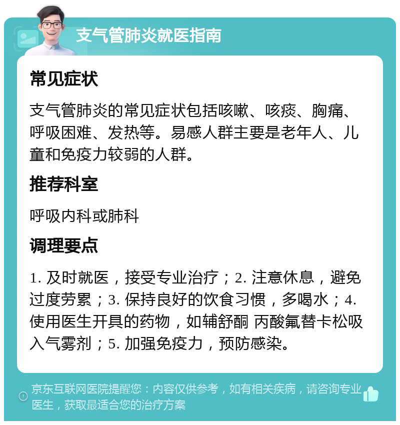 支气管肺炎就医指南 常见症状 支气管肺炎的常见症状包括咳嗽、咳痰、胸痛、呼吸困难、发热等。易感人群主要是老年人、儿童和免疫力较弱的人群。 推荐科室 呼吸内科或肺科 调理要点 1. 及时就医，接受专业治疗；2. 注意休息，避免过度劳累；3. 保持良好的饮食习惯，多喝水；4. 使用医生开具的药物，如辅舒酮 丙酸氟替卡松吸入气雾剂；5. 加强免疫力，预防感染。