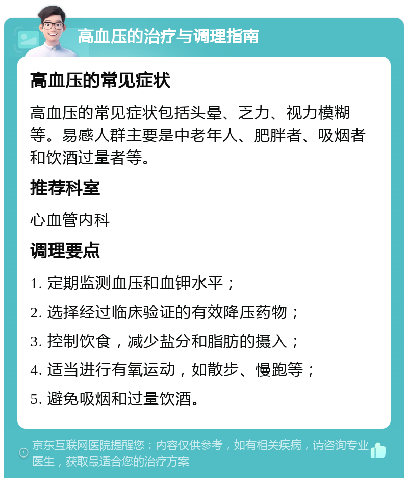 高血压的治疗与调理指南 高血压的常见症状 高血压的常见症状包括头晕、乏力、视力模糊等。易感人群主要是中老年人、肥胖者、吸烟者和饮酒过量者等。 推荐科室 心血管内科 调理要点 1. 定期监测血压和血钾水平； 2. 选择经过临床验证的有效降压药物； 3. 控制饮食，减少盐分和脂肪的摄入； 4. 适当进行有氧运动，如散步、慢跑等； 5. 避免吸烟和过量饮酒。