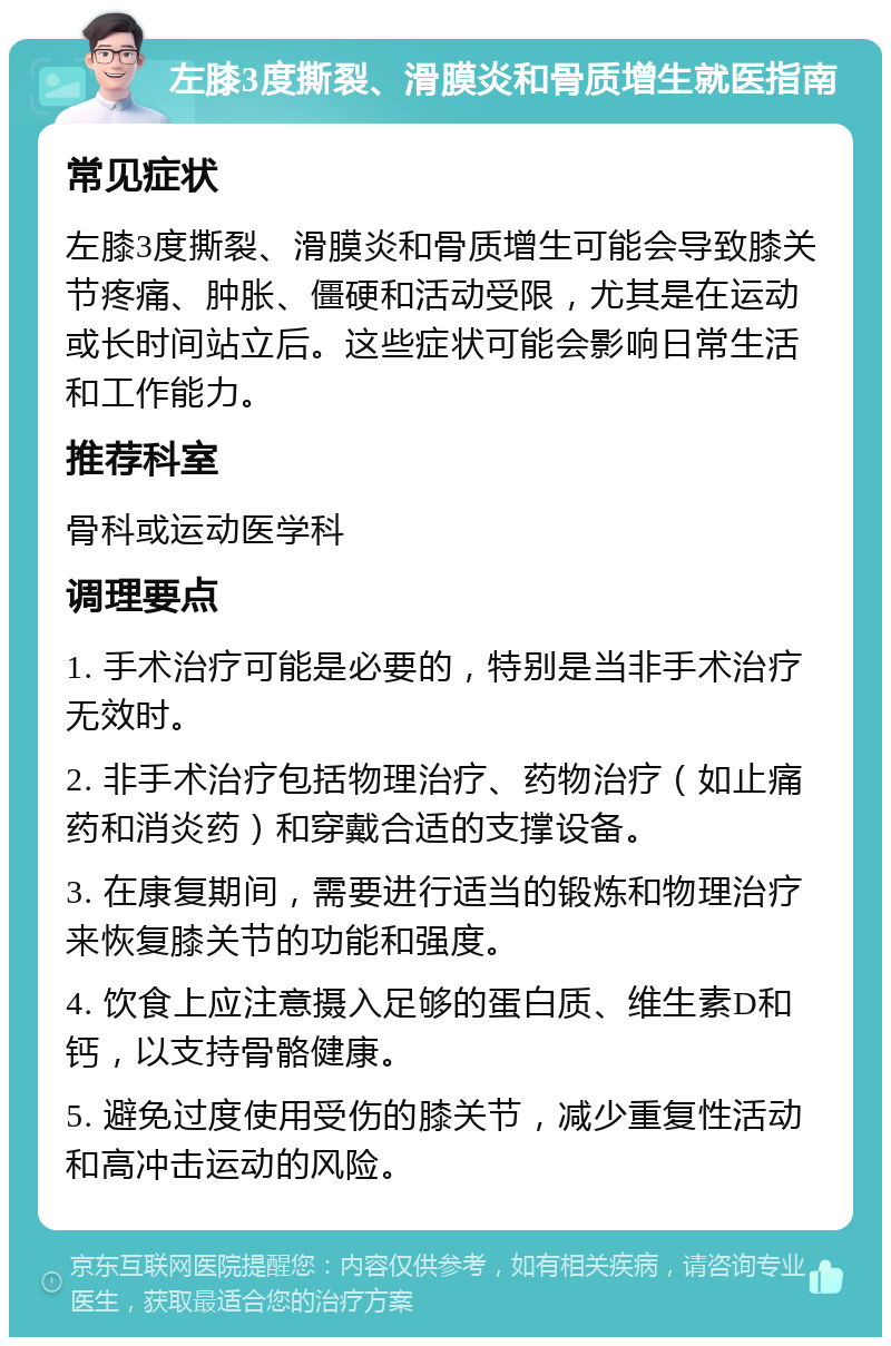 左膝3度撕裂、滑膜炎和骨质增生就医指南 常见症状 左膝3度撕裂、滑膜炎和骨质增生可能会导致膝关节疼痛、肿胀、僵硬和活动受限，尤其是在运动或长时间站立后。这些症状可能会影响日常生活和工作能力。 推荐科室 骨科或运动医学科 调理要点 1. 手术治疗可能是必要的，特别是当非手术治疗无效时。 2. 非手术治疗包括物理治疗、药物治疗（如止痛药和消炎药）和穿戴合适的支撑设备。 3. 在康复期间，需要进行适当的锻炼和物理治疗来恢复膝关节的功能和强度。 4. 饮食上应注意摄入足够的蛋白质、维生素D和钙，以支持骨骼健康。 5. 避免过度使用受伤的膝关节，减少重复性活动和高冲击运动的风险。