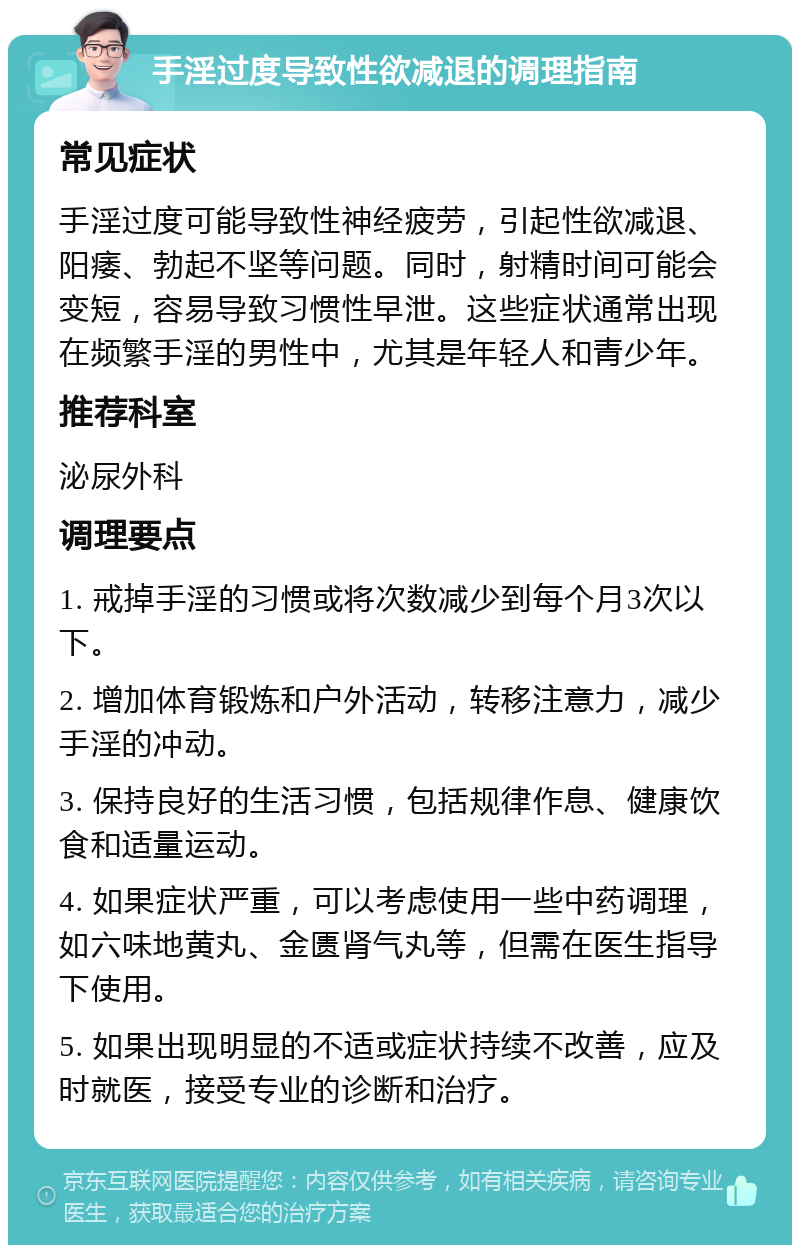 手淫过度导致性欲减退的调理指南 常见症状 手淫过度可能导致性神经疲劳，引起性欲减退、阳痿、勃起不坚等问题。同时，射精时间可能会变短，容易导致习惯性早泄。这些症状通常出现在频繁手淫的男性中，尤其是年轻人和青少年。 推荐科室 泌尿外科 调理要点 1. 戒掉手淫的习惯或将次数减少到每个月3次以下。 2. 增加体育锻炼和户外活动，转移注意力，减少手淫的冲动。 3. 保持良好的生活习惯，包括规律作息、健康饮食和适量运动。 4. 如果症状严重，可以考虑使用一些中药调理，如六味地黄丸、金匮肾气丸等，但需在医生指导下使用。 5. 如果出现明显的不适或症状持续不改善，应及时就医，接受专业的诊断和治疗。