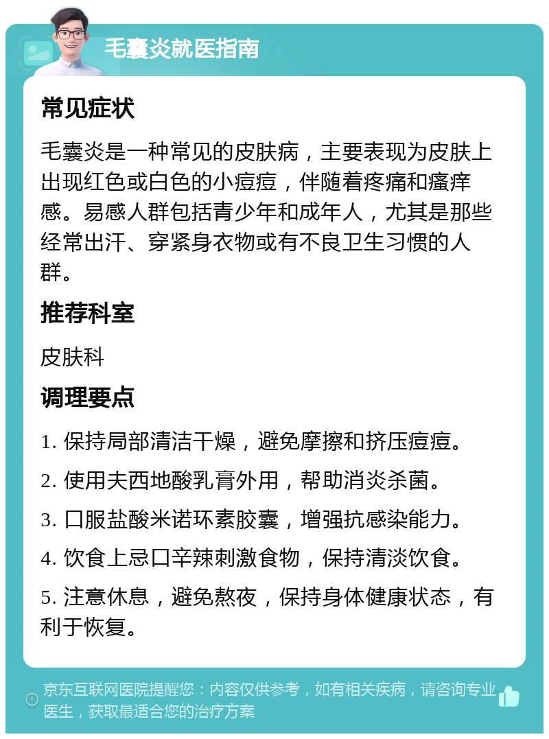 毛囊炎就医指南 常见症状 毛囊炎是一种常见的皮肤病，主要表现为皮肤上出现红色或白色的小痘痘，伴随着疼痛和瘙痒感。易感人群包括青少年和成年人，尤其是那些经常出汗、穿紧身衣物或有不良卫生习惯的人群。 推荐科室 皮肤科 调理要点 1. 保持局部清洁干燥，避免摩擦和挤压痘痘。 2. 使用夫西地酸乳膏外用，帮助消炎杀菌。 3. 口服盐酸米诺环素胶囊，增强抗感染能力。 4. 饮食上忌口辛辣刺激食物，保持清淡饮食。 5. 注意休息，避免熬夜，保持身体健康状态，有利于恢复。