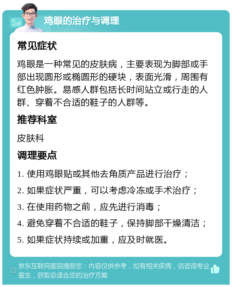 鸡眼的治疗与调理 常见症状 鸡眼是一种常见的皮肤病，主要表现为脚部或手部出现圆形或椭圆形的硬块，表面光滑，周围有红色肿胀。易感人群包括长时间站立或行走的人群、穿着不合适的鞋子的人群等。 推荐科室 皮肤科 调理要点 1. 使用鸡眼贴或其他去角质产品进行治疗； 2. 如果症状严重，可以考虑冷冻或手术治疗； 3. 在使用药物之前，应先进行消毒； 4. 避免穿着不合适的鞋子，保持脚部干燥清洁； 5. 如果症状持续或加重，应及时就医。