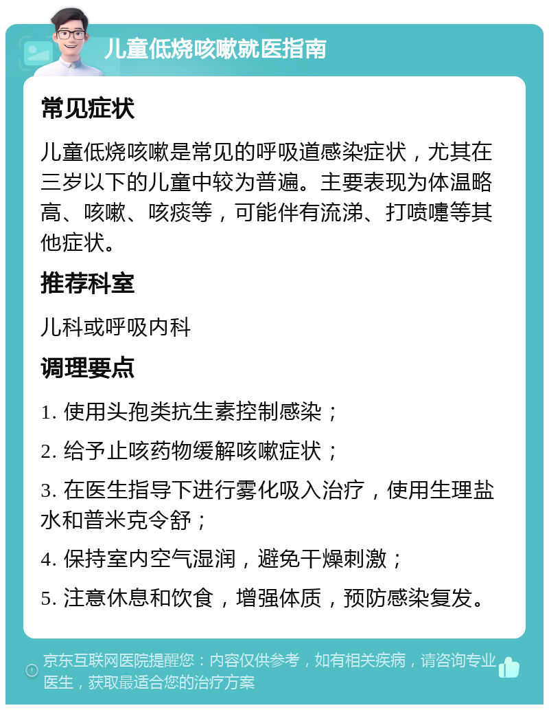 儿童低烧咳嗽就医指南 常见症状 儿童低烧咳嗽是常见的呼吸道感染症状，尤其在三岁以下的儿童中较为普遍。主要表现为体温略高、咳嗽、咳痰等，可能伴有流涕、打喷嚏等其他症状。 推荐科室 儿科或呼吸内科 调理要点 1. 使用头孢类抗生素控制感染； 2. 给予止咳药物缓解咳嗽症状； 3. 在医生指导下进行雾化吸入治疗，使用生理盐水和普米克令舒； 4. 保持室内空气湿润，避免干燥刺激； 5. 注意休息和饮食，增强体质，预防感染复发。