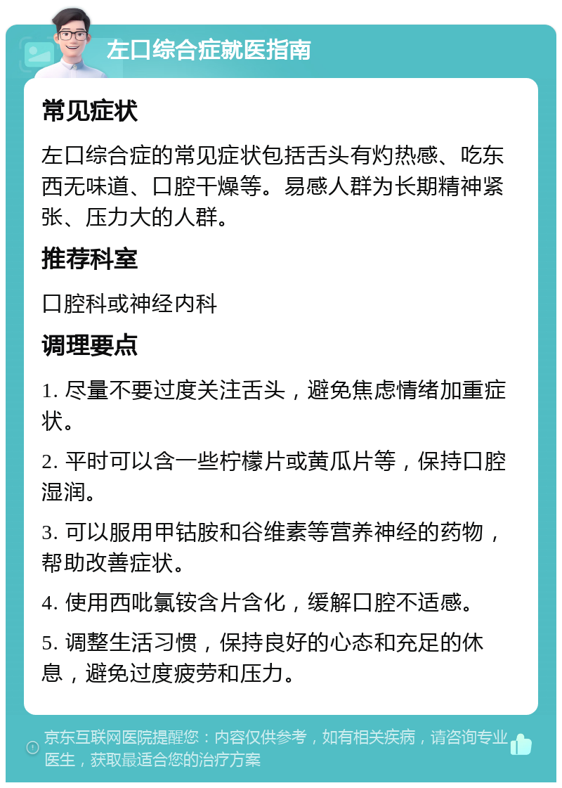 左口综合症就医指南 常见症状 左口综合症的常见症状包括舌头有灼热感、吃东西无味道、口腔干燥等。易感人群为长期精神紧张、压力大的人群。 推荐科室 口腔科或神经内科 调理要点 1. 尽量不要过度关注舌头，避免焦虑情绪加重症状。 2. 平时可以含一些柠檬片或黄瓜片等，保持口腔湿润。 3. 可以服用甲钴胺和谷维素等营养神经的药物，帮助改善症状。 4. 使用西吡氯铵含片含化，缓解口腔不适感。 5. 调整生活习惯，保持良好的心态和充足的休息，避免过度疲劳和压力。