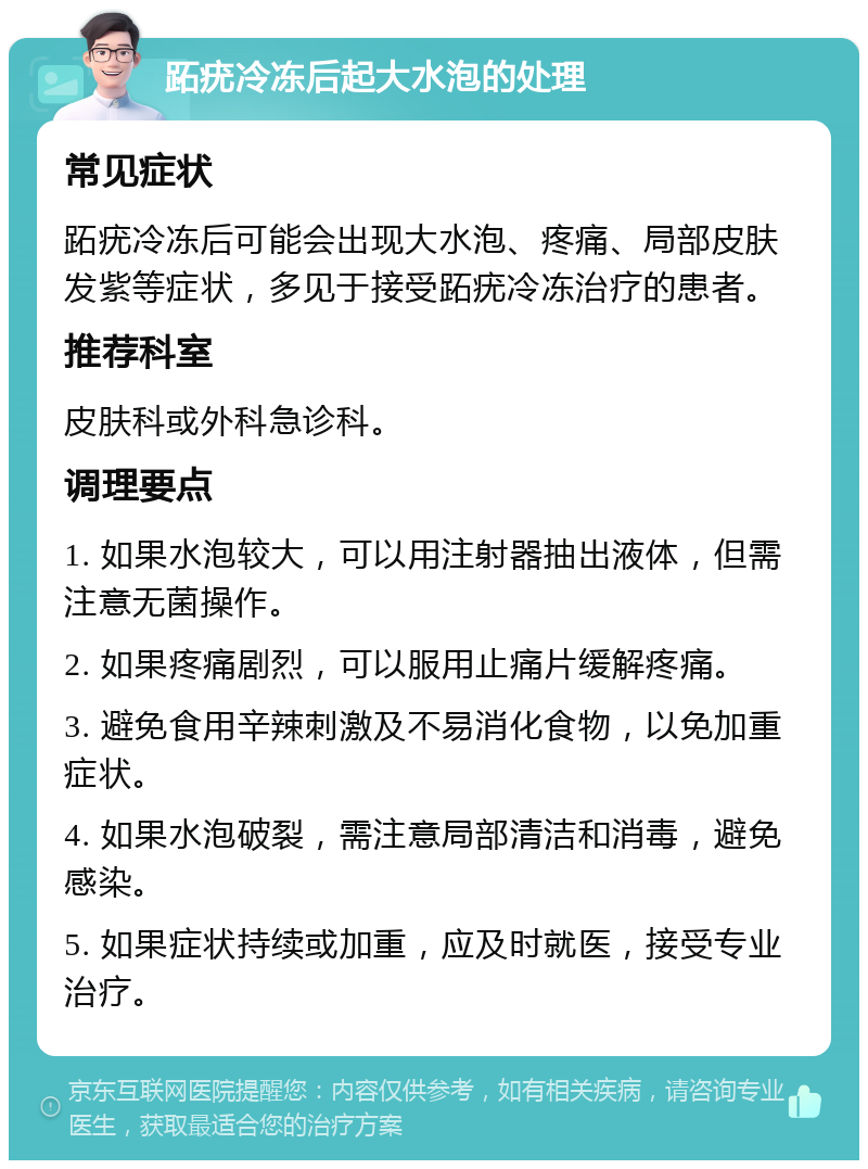 跖疣冷冻后起大水泡的处理 常见症状 跖疣冷冻后可能会出现大水泡、疼痛、局部皮肤发紫等症状，多见于接受跖疣冷冻治疗的患者。 推荐科室 皮肤科或外科急诊科。 调理要点 1. 如果水泡较大，可以用注射器抽出液体，但需注意无菌操作。 2. 如果疼痛剧烈，可以服用止痛片缓解疼痛。 3. 避免食用辛辣刺激及不易消化食物，以免加重症状。 4. 如果水泡破裂，需注意局部清洁和消毒，避免感染。 5. 如果症状持续或加重，应及时就医，接受专业治疗。