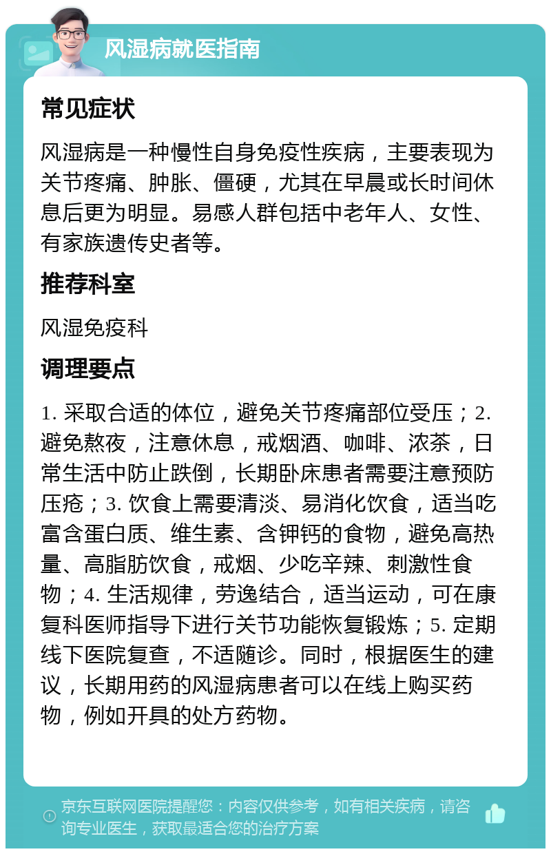 风湿病就医指南 常见症状 风湿病是一种慢性自身免疫性疾病，主要表现为关节疼痛、肿胀、僵硬，尤其在早晨或长时间休息后更为明显。易感人群包括中老年人、女性、有家族遗传史者等。 推荐科室 风湿免疫科 调理要点 1. 采取合适的体位，避免关节疼痛部位受压；2. 避免熬夜，注意休息，戒烟酒、咖啡、浓茶，日常生活中防止跌倒，长期卧床患者需要注意预防压疮；3. 饮食上需要清淡、易消化饮食，适当吃富含蛋白质、维生素、含钾钙的食物，避免高热量、高脂肪饮食，戒烟、少吃辛辣、刺激性食物；4. 生活规律，劳逸结合，适当运动，可在康复科医师指导下进行关节功能恢复锻炼；5. 定期线下医院复查，不适随诊。同时，根据医生的建议，长期用药的风湿病患者可以在线上购买药物，例如开具的处方药物。