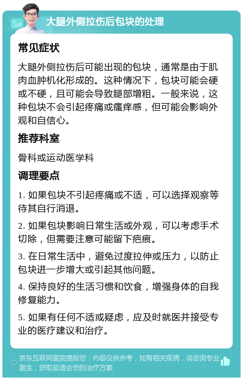 大腿外侧拉伤后包块的处理 常见症状 大腿外侧拉伤后可能出现的包块，通常是由于肌肉血肿机化形成的。这种情况下，包块可能会硬或不硬，且可能会导致腿部增粗。一般来说，这种包块不会引起疼痛或瘙痒感，但可能会影响外观和自信心。 推荐科室 骨科或运动医学科 调理要点 1. 如果包块不引起疼痛或不适，可以选择观察等待其自行消退。 2. 如果包块影响日常生活或外观，可以考虑手术切除，但需要注意可能留下疤痕。 3. 在日常生活中，避免过度拉伸或压力，以防止包块进一步增大或引起其他问题。 4. 保持良好的生活习惯和饮食，增强身体的自我修复能力。 5. 如果有任何不适或疑虑，应及时就医并接受专业的医疗建议和治疗。