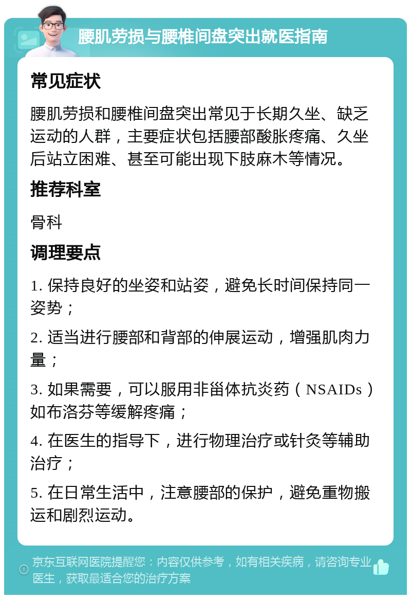 腰肌劳损与腰椎间盘突出就医指南 常见症状 腰肌劳损和腰椎间盘突出常见于长期久坐、缺乏运动的人群，主要症状包括腰部酸胀疼痛、久坐后站立困难、甚至可能出现下肢麻木等情况。 推荐科室 骨科 调理要点 1. 保持良好的坐姿和站姿，避免长时间保持同一姿势； 2. 适当进行腰部和背部的伸展运动，增强肌肉力量； 3. 如果需要，可以服用非甾体抗炎药（NSAIDs）如布洛芬等缓解疼痛； 4. 在医生的指导下，进行物理治疗或针灸等辅助治疗； 5. 在日常生活中，注意腰部的保护，避免重物搬运和剧烈运动。