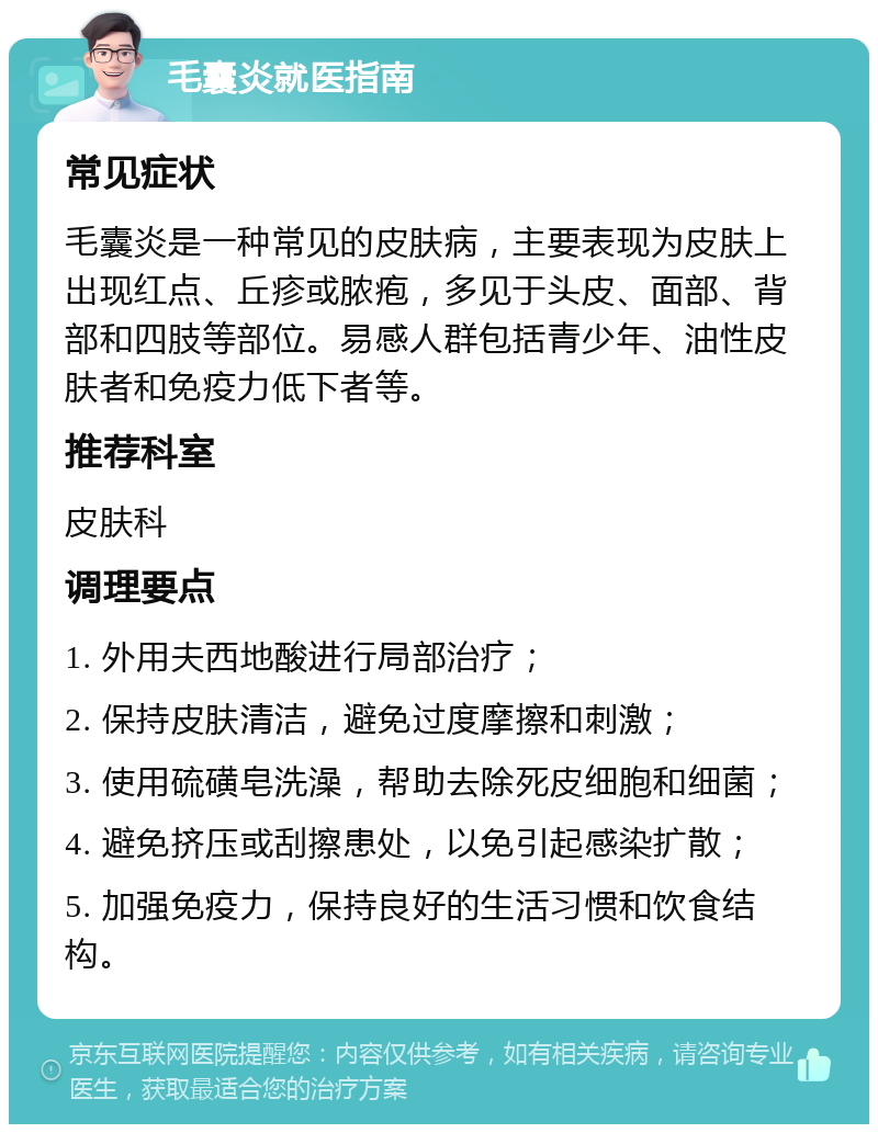 毛囊炎就医指南 常见症状 毛囊炎是一种常见的皮肤病，主要表现为皮肤上出现红点、丘疹或脓疱，多见于头皮、面部、背部和四肢等部位。易感人群包括青少年、油性皮肤者和免疫力低下者等。 推荐科室 皮肤科 调理要点 1. 外用夫西地酸进行局部治疗； 2. 保持皮肤清洁，避免过度摩擦和刺激； 3. 使用硫磺皂洗澡，帮助去除死皮细胞和细菌； 4. 避免挤压或刮擦患处，以免引起感染扩散； 5. 加强免疫力，保持良好的生活习惯和饮食结构。