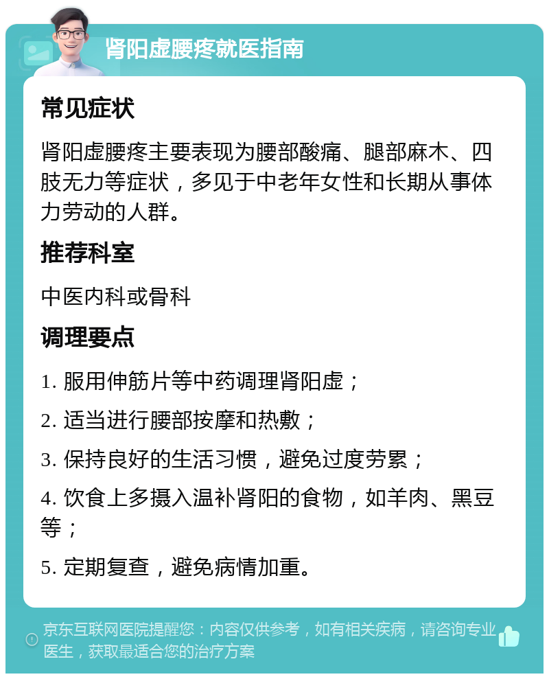 肾阳虚腰疼就医指南 常见症状 肾阳虚腰疼主要表现为腰部酸痛、腿部麻木、四肢无力等症状，多见于中老年女性和长期从事体力劳动的人群。 推荐科室 中医内科或骨科 调理要点 1. 服用伸筋片等中药调理肾阳虚； 2. 适当进行腰部按摩和热敷； 3. 保持良好的生活习惯，避免过度劳累； 4. 饮食上多摄入温补肾阳的食物，如羊肉、黑豆等； 5. 定期复查，避免病情加重。