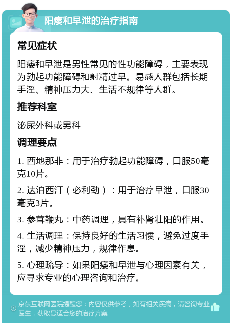 阳痿和早泄的治疗指南 常见症状 阳痿和早泄是男性常见的性功能障碍，主要表现为勃起功能障碍和射精过早。易感人群包括长期手淫、精神压力大、生活不规律等人群。 推荐科室 泌尿外科或男科 调理要点 1. 西地那非：用于治疗勃起功能障碍，口服50毫克10片。 2. 达泊西汀（必利劲）：用于治疗早泄，口服30毫克3片。 3. 参茸鞭丸：中药调理，具有补肾壮阳的作用。 4. 生活调理：保持良好的生活习惯，避免过度手淫，减少精神压力，规律作息。 5. 心理疏导：如果阳痿和早泄与心理因素有关，应寻求专业的心理咨询和治疗。