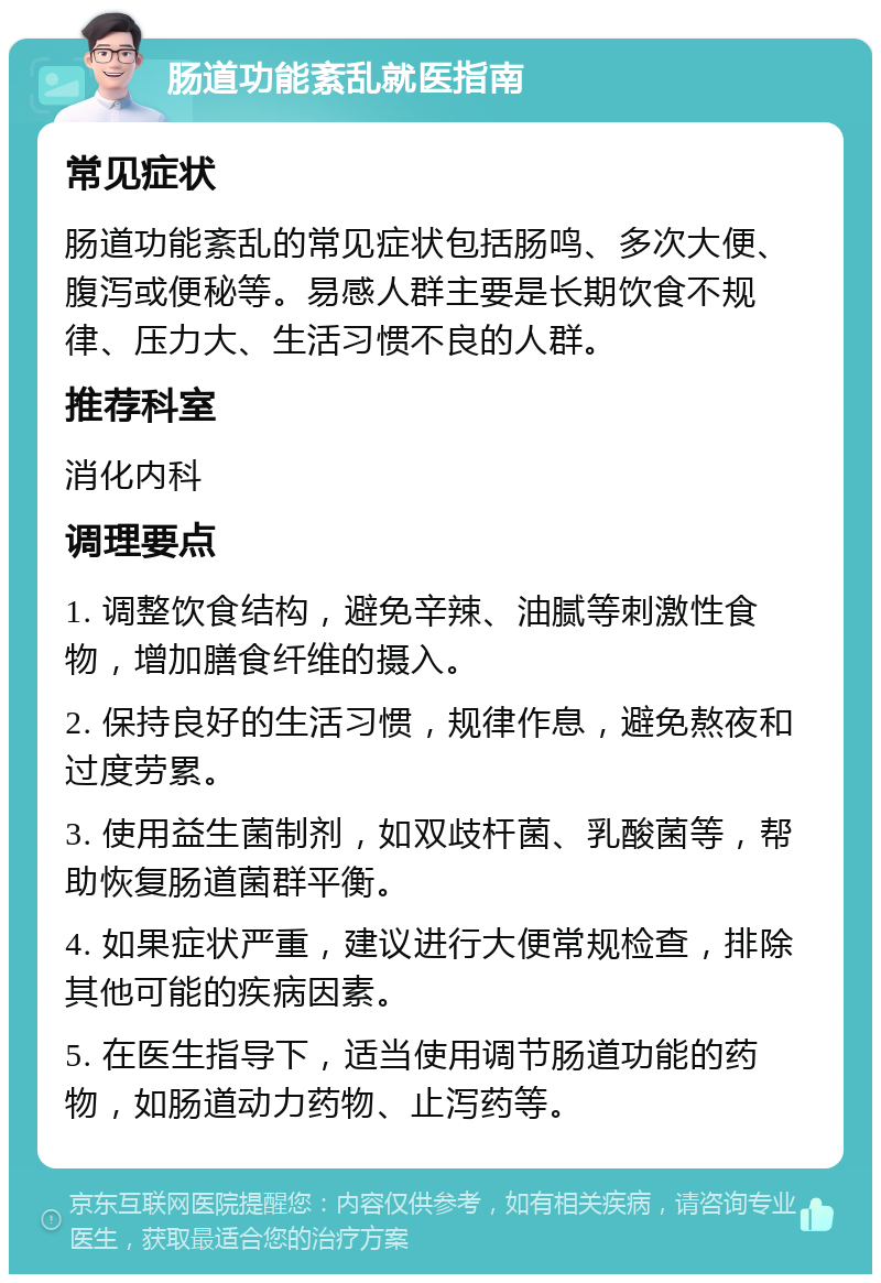 肠道功能紊乱就医指南 常见症状 肠道功能紊乱的常见症状包括肠鸣、多次大便、腹泻或便秘等。易感人群主要是长期饮食不规律、压力大、生活习惯不良的人群。 推荐科室 消化内科 调理要点 1. 调整饮食结构，避免辛辣、油腻等刺激性食物，增加膳食纤维的摄入。 2. 保持良好的生活习惯，规律作息，避免熬夜和过度劳累。 3. 使用益生菌制剂，如双歧杆菌、乳酸菌等，帮助恢复肠道菌群平衡。 4. 如果症状严重，建议进行大便常规检查，排除其他可能的疾病因素。 5. 在医生指导下，适当使用调节肠道功能的药物，如肠道动力药物、止泻药等。