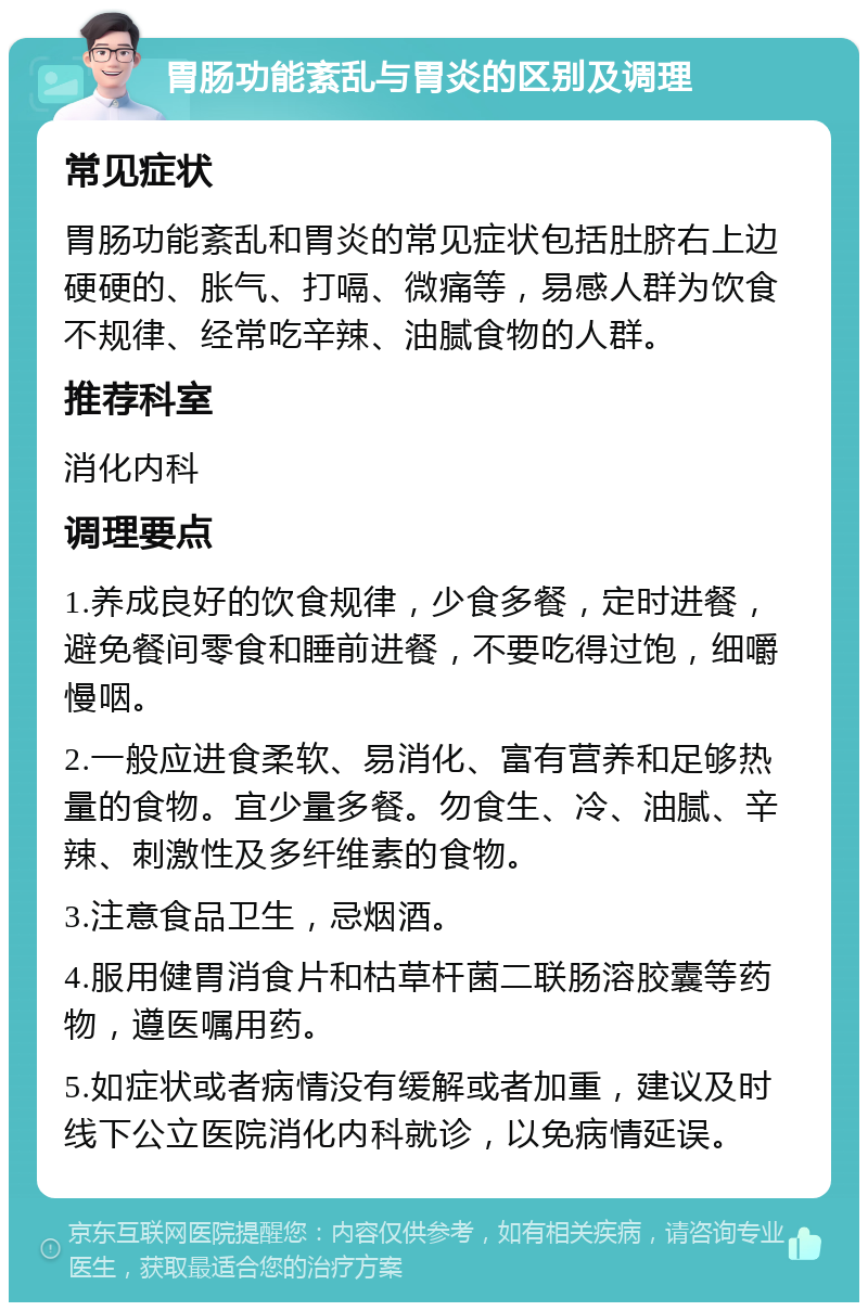 胃肠功能紊乱与胃炎的区别及调理 常见症状 胃肠功能紊乱和胃炎的常见症状包括肚脐右上边硬硬的、胀气、打嗝、微痛等，易感人群为饮食不规律、经常吃辛辣、油腻食物的人群。 推荐科室 消化内科 调理要点 1.养成良好的饮食规律，少食多餐，定时进餐，避免餐间零食和睡前进餐，不要吃得过饱，细嚼慢咽。 2.一般应进食柔软、易消化、富有营养和足够热量的食物。宜少量多餐。勿食生、冷、油腻、辛辣、刺激性及多纤维素的食物。 3.注意食品卫生，忌烟酒。 4.服用健胃消食片和枯草杆菌二联肠溶胶囊等药物，遵医嘱用药。 5.如症状或者病情没有缓解或者加重，建议及时线下公立医院消化内科就诊，以免病情延误。