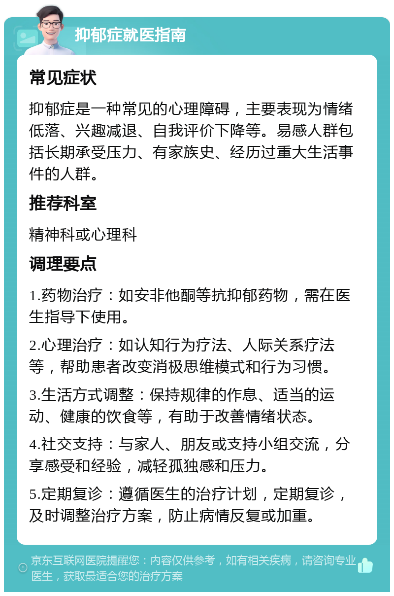 抑郁症就医指南 常见症状 抑郁症是一种常见的心理障碍，主要表现为情绪低落、兴趣减退、自我评价下降等。易感人群包括长期承受压力、有家族史、经历过重大生活事件的人群。 推荐科室 精神科或心理科 调理要点 1.药物治疗：如安非他酮等抗抑郁药物，需在医生指导下使用。 2.心理治疗：如认知行为疗法、人际关系疗法等，帮助患者改变消极思维模式和行为习惯。 3.生活方式调整：保持规律的作息、适当的运动、健康的饮食等，有助于改善情绪状态。 4.社交支持：与家人、朋友或支持小组交流，分享感受和经验，减轻孤独感和压力。 5.定期复诊：遵循医生的治疗计划，定期复诊，及时调整治疗方案，防止病情反复或加重。