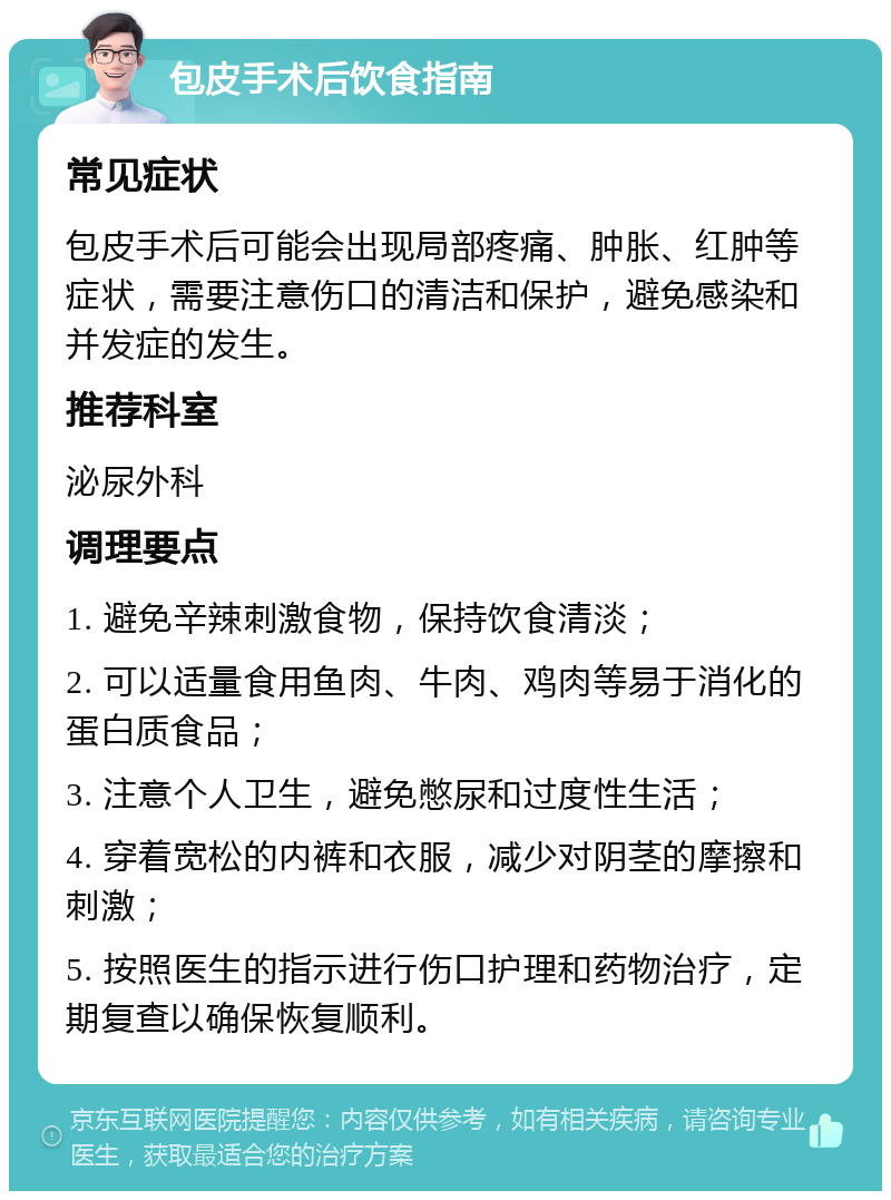 包皮手术后饮食指南 常见症状 包皮手术后可能会出现局部疼痛、肿胀、红肿等症状，需要注意伤口的清洁和保护，避免感染和并发症的发生。 推荐科室 泌尿外科 调理要点 1. 避免辛辣刺激食物，保持饮食清淡； 2. 可以适量食用鱼肉、牛肉、鸡肉等易于消化的蛋白质食品； 3. 注意个人卫生，避免憋尿和过度性生活； 4. 穿着宽松的内裤和衣服，减少对阴茎的摩擦和刺激； 5. 按照医生的指示进行伤口护理和药物治疗，定期复查以确保恢复顺利。